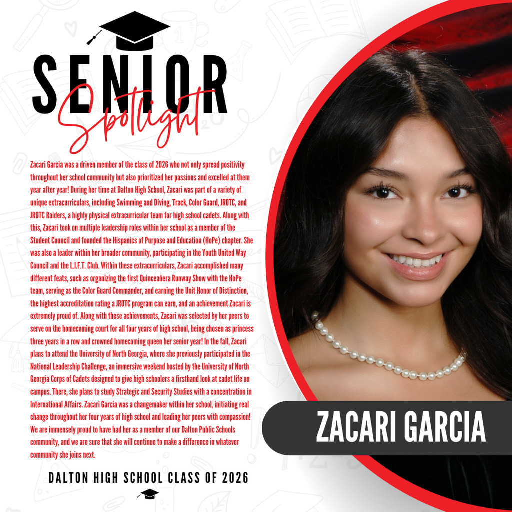 It’s officially Senior Spotlight season, and we couldn’t be more proud to shine a light on some of our recent graduates!   Today we’re featuring Dalton High School graduate Zacari Garcia!   Zacari Garcia was a driven member of the class of 2026 who not only spread positivity throughout her school community but also prioritized her passions and excelled at them year after year! During her time at Dalton High School, Zacari was part of a variety of unique extracurriculars, including Swimming and Diving, Track, Color Guard, JROTC, and JROTC Raiders, a highly physical extracurricular team for high school cadets. Along with this, Zacari took on multiple leadership roles within her school as a member of the Student Council and founded the Hispanics of Purpose and Education (HoPe) chapter. She was also a leader within her broader community, participating in the Youth United Way Council and the L.I.F.T. Club. Within these extracurriculars, Zacari accomplished many different feats, such as organizing the first Quinceañera Runway Show with the HoPe team, serving as the Color Guard Commander, and earning the Unit Honor of Distinction, the highest accreditation rating a JROTC program can earn, and an achievement Zacari is extremely proud of. Along with these achievements, Zacari was selected by her peers to serve on the homecoming court for all four years of high school, being chosen as princess three years in a row and crowned homecoming queen her senior year! In the fall, Zacari plans to attend the University of North Georgia, where she previously participated in the National Leadership Challenge, an immersive weekend hosted by the University of North Georgia Corps of Cadets designed to give high schoolers a firsthand look at cadet life on campus. There, she plans to study Strategic and Security Studies with a concentration in International Affairs. Zacari Garcia was a changemaker within her school, initiating real change throughout her four years of high school and leading her peers with compassion! We are immensely proud to have had her as a member of our Dalton Public Schools community, and we are sure that she will continue to make a difference in whatever community she joins next.  Way to go Zacari! 
