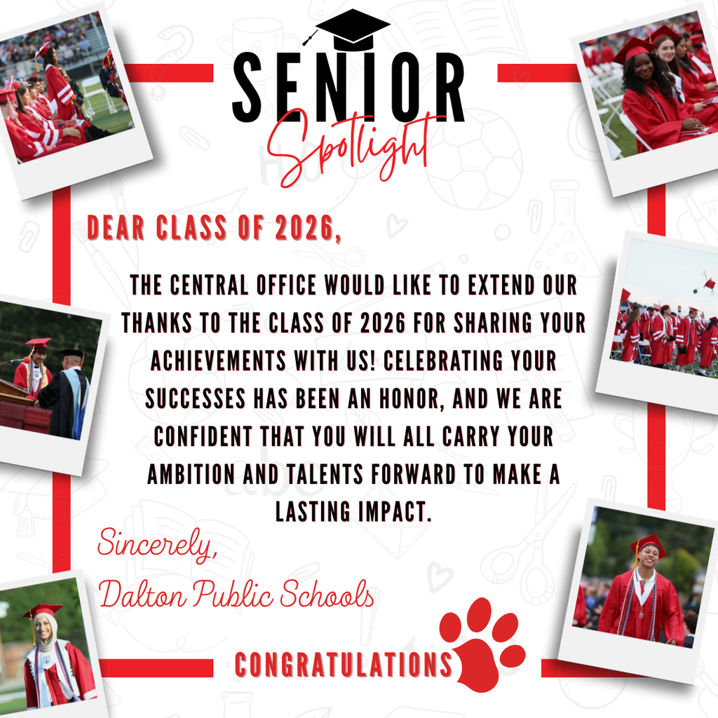 Dear Class of 2026, The Central office would like to extend our thanks to the Class of 2026 for sharing your achievements with us! Celebrating your successes has been an honor, and we are confident that you will all carry your ambition and talents forward to make a lasting impact. Sincerely,  Dalton Public Schools Congratulations 