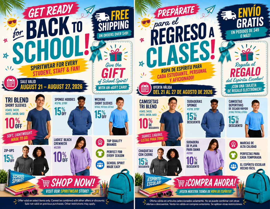 **Short Alt Text (For general web use / screen readers)** A side-by-side promotional advertisement in English (left) and Spanish (right) for a "Back to School" sale valid August 21–27, 2026. The ad highlights free shipping on orders over $49, eGift card promotions, and discounts ranging from 10% to 15% off apparel including short sleeve tees, hoodies, zip-ups, and crewneck sweatshirts. --- **Detailed Long Description (For full accessibility context)** **Overview** A split image displaying two identical promotional flyers side-by-side: the left version is in English and the right version is in Spanish. Both feature promotional offers, apparel models, school supplies, and discount details for a school spiritwear store. **Header Section** * **Main Title:** "Get Ready for BACK TO SCHOOL! Spiritwear for every student, staff & fan!" (*Spanish:* "¡PREPÁRATE para el REGRESO A CLASES! ¡Ropa de espíritu para cada estudiante, personal y aficionado!") * **Shipping Offer:** "FREE SHIPPING on orders over $49!" (*Spanish:* "ENVÍO GRATIS en pedidos de $49 o más!") * **eGift Card Promo:** "Give the GIFT of School Spirit! WITH AN eGIFT CARD!" (*Spanish:* "Regala el REGALO del Espíritu Escolar! ¡CON UNA TARJETA DE REGALO ELECTRÓNICA!") * **Sale Dates:** "SALE VALID AUGUST 21 – AUGUST 27, 2026" (*Spanish:* "OFERTA VÁLIDA DEL 21 AL 27 DE AGOSTO DE 2026") **Featured Products & Discounts** * **Tri Blend Short Sleeves (#3413, 3413Y, 3413T, 3413B, 6413):** 10% OFF. Described as "Soft. Lightweight. Made to go." Features a male model wearing a heather blue t-shirt. * **Sponge Hoodies (#3719, 3719Y):** 15% OFF. Features a male model wearing a blue pullover hoodie. * **Wicking Short Sleeves (ST350, YST350, LST353):** 15% OFF. Features a boy model wearing a bright blue athletic shirt. * **Zip-Ups:** 15% OFF. Features a man and woman modeling dark grey zip-up jackets. * **Ladies' Beach Crewneck (#EZ391):** 10% OFF. Features a female model wearing a lavender sweatshirt. **Key Features Highlighted** * Top Quality Brands * Perfect for Every Season * School Spirit Made Easy **Call to Action & Fine Print** * **Call to Action:** "SHOP NOW! VISIT OUR SPIRITWEAR STORE!" (*Spanish:* "¡COMPRA AHORA! ¡VISITA NUESTRA TIENDA DE ROPA DE ESPÍRITU!") * **Footer Graphic:** Displays school supplies including a cyan backpack, notebooks, pencils, a megaphone, and sunglasses. * **Fine Print:** Offer valid on select items only. Cannot be combined with other offers or discounts. Sale not valid on previous purchases. Other restrictions may apply.