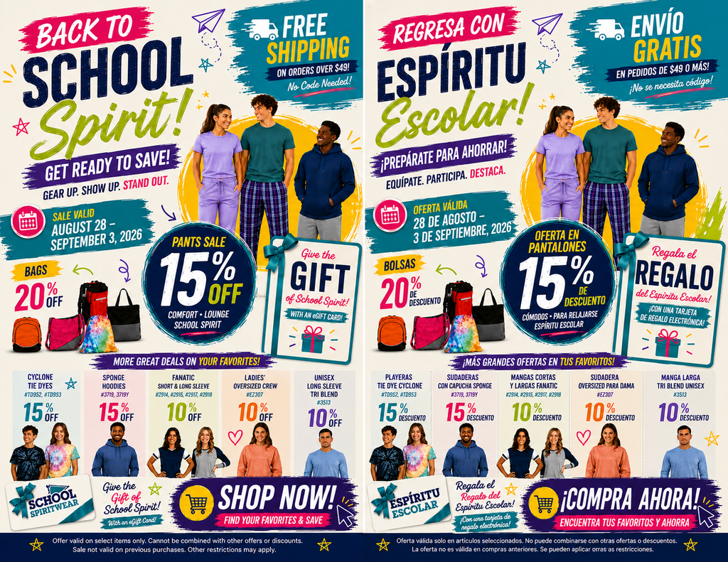 A side-by-side promotional advertisement in English (left) and Spanish (righOverview A split promotional flyer displaying two identical layouts side-by-side: the left panel is in English and the right panel is in Spanish. Both feature models wearing school spirit wear, itemized discount badges, bag displays, and sale details. Header Section Main Title: "BACK TO SCHOOL Spirit! GET READY TO SAVE! GEAR UP. SHOW UP. STAND OUT." (Spanish: "REGRESA CON ESPÍRITU Escolar! ¡PREPÁRATE PARA AHORRAR! EQUIPATE. PARTICIPA. DESTACA.") Shipping Offer: "FREE SHIPPING ON ORDERS OVER $49! No Code Needed!" (Spanish: "ENVÍO GRATIS EN PEDIDOS DE $49 O MÁS! ¡No se necesita código!") Sale Dates: "SALE VALID AUGUST 28 – SEPTEMBER 3, 2026" (Spanish: "OFERTA VÁLIDA 28 DE AGOSTO – 3 DE SEPTIEMBRE, 2026") Featured Promotions & Models Hero Image: Three young adults modeling spirit apparel—a woman in a lavender scrub set, a man in a teal shirt and plaid pants, and a man in a dark blue hoodie. Pants Sale: "15% OFF COMFORT • LOUNGE • SCHOOL SPIRIT" (Spanish: "OFERTA EN PANTALONES 15% DE DESCUENTO - CÓMODOS • PARA RELAJARSE • ESPÍRITU ESCOLAR"). Bags Sale: "BAGS 20% OFF" (Spanish: "BOLSAS 20% DE DESCUENTO") featuring various backpacks and tote bags (orange, red/pink, tie-dye, and black). eGift Card Promo: "Give the GIFT of School Spirit! WITH AN eGIFT CARD!" (Spanish: "Regala el REGALO del Espíritu Escolar! ¡CON UNA TARJETA DE REGALO ELECTRÓNICA!"). More Great Deals Items (Bottom Columns) Cyclone Tie Dyes (#TD952, #TD993): 15% OFF. Sponge Hoodies (#3719, #3719Y): 15% OFF. Fanatic Short & Long Sleeve (#2914, #2915, #2917, #2918): 10% OFF. Ladies' Oversized Crew (#EZ307): 10% OFF. Unisex Long Sleeve Tri Blend (#3513): 10% OFF. Call to Action & Fine Print Call to Action: "SHOP NOW! FIND YOUR FAVORITES & SAVE" (Spanish: "¡COMPRA AHORA! ENCUENTRA TUS FAVORITOS Y AHORRA"). Fine Print: Offer valid on select items only. Cannot be combined with other offers or discounts. Sale not valid on previous purchases. Other restrictions may apply.t) for a school spirit wear sale valid August 28 – September 3, 2026. Highlights include 15% off pants, 20% off bags, free shipping on orders over $49, eGift card promotions, and additional discounts ranging from 10% to 15% off select hoodies, tie-dye shirts, long sleeves, and crewnecks.