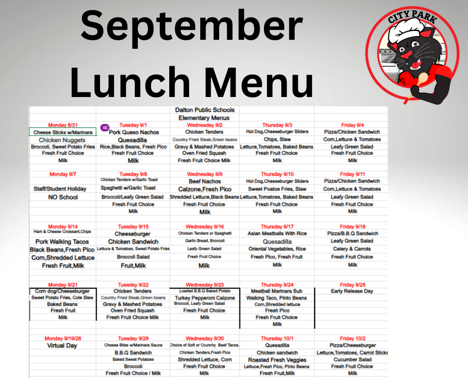 The Dalton Public Schools elementary school lunch calendar for September (including dates August 31 through October 2). It features daily lunch entree choices, sides, and milk options, alongside a City Park panther logo wearing a chef's hat.Header Section  Title: "September Lunch Menu"  Subtitle: "Dalton Public Schools Elementary Menus"  Logo: Top right corner features the City Park Panther mascot wearing a white chef's hat and holding a wooden spoon.  Weekly Menu Schedule  Week 1 (Aug 31 – Sep 4):  Monday 8/31: Cheese Sticks w/ Marinara or Chicken Nuggets; sides include Broccoli, Sweet Potato Fries, Fresh Fruit Choice, Milk.  Tuesday 9/1: Pork Queso Nachos or Quesadilla; sides include Rice, Black Beans, Fresh Pico, Fresh Fruit Choice, Milk.  Wednesday 9/2: Chicken Tenders or Country Fried Steak with Green Beans; sides include Gravy & Mashed Potatoes, Oven Fried Squash, Fresh Fruit Choice, Milk.  Thursday 9/3: Hot Dog or Cheeseburger Sliders; sides include Chips, Slaw, Lettuce, Tomatoes, Baked Beans, Fresh Fruit Choice, Milk.  Friday 9/4: Pizza or Chicken Sandwich; sides include Corn, Lettuce & Tomatoes, Leafy Green Salad, Fresh Fruit Choice, Milk.  Week 2 (Sep 7 – Sep 11):  Monday 9/7: Staff/Student Holiday — NO School.  Tuesday 9/8: Chicken Tenders w/ Garlic Toast or Spaghetti w/ Garlic Toast; sides include Broccoli/Leafy Green Salad, Fresh Fruit Choice, Milk.  Wednesday 9/9: Beef Nachos or Calzone with Fresh Pico; sides include Shredded Lettuce, Black Beans, Fresh Fruit Choice, Milk.  Thursday 9/10: Hot Dog or Cheeseburger Sliders; sides include Sweet Potato Fries, Slaw, Lettuce, Tomatoes, Baked Beans, Fresh Fruit Choice, Milk.  Friday 9/11: Pizza or Chicken Sandwich; sides include Corn, Lettuce & Tomatoes, Leafy Green Salad, Fresh Fruit Choice, Milk.  Week 3 (Sep 14 – Sep 18):  Monday 9/14: Ham & Cheese Croissant with Chips or Pork Walking Tacos; sides include Black Beans, Fresh Pico, Corn, Shredded Lettuce, Fresh Fruit, Milk.  Tuesday 9/15: Cheeseburger or Chicken Sandwich; sides include Lettuce & Tomatoes, Sweet Potato Fries, Broccoli Salad, Fruit, Milk.  Wednesday 9/16: Chicken Tenders or Spaghetti; sides include Garlic Bread, Broccoli, Leafy Green Salad, Fresh Fruit Choice, Milk.  Thursday 9/17: Asian Meatballs With Rice or Quesadilla; sides include Oriental Vegetables, Rice, Fresh Pico, Fresh Fruit, Milk.  Friday 9/18: Pizza or B.B.Q Sandwich; sides include Leafy Green Salad, Celery & Carrots, Fresh Fruit Choice, Milk.  Week 4 (Sep 21 – Sep 25):  Monday 9/21: Corn Dog or Cheeseburger; sides include Sweet Potato Fries, Cole Slaw, Baked Beans, Fresh Fruit, Milk.  Tuesday 9/22: Chicken Tenders or Country Fried Steak with Green Beans; sides include Gravy & Mashed Potatoes, Oven Fried Squash, Fresh Fruit Choice, Milk.  Wednesday 9/23: Loaded B.B.Q Baked Potato or Turkey Pepperoni Calzone; sides include Broccoli, Leafy Green Salad, Fresh Fruit Choice, Milk.  Thursday 9/24: Meatball Marinara Sub or Walking Taco with Pinto Beans; sides include Corn, Shredded Lettuce, Fresh Pico, Fresh Fruit Choice, Milk.  Friday 9/25: Early Release Day.  Week 5 (Sep 28 – Oct 2):  Monday 9/28: Virtual Day.  Tuesday 9/29: Cheese Bites w/ Marinara Sauce or B.B.Q Sandwich; sides include Baked Sweet Potatoes, Broccoli, Fresh Fruit Choice / Milk.  Wednesday 9/30: Soft or Crunchy Beef Tacos, or Chicken Tenders with Fresh Pico; sides include Shredded Lettuce, Corn, Fresh Fruit Choice, Milk.  Thursday 10/1: Quesadilla or Chicken Sandwich; sides include Roasted Fresh Veggies, Lettuce, Fresh Pico, Pinto Beans, Fresh Fruit, Milk.  Friday 10/2: Pizza or Cheeseburger; sides include Lettuce, Tomatoes, Carrot Sticks, Cucumber Salad, Fresh Fruit Choice, Milk.