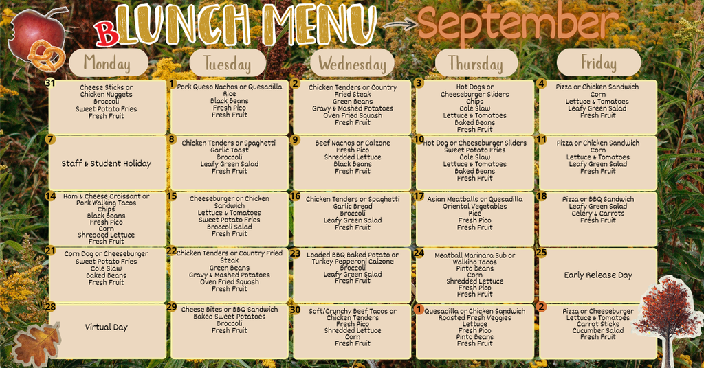 september 1st -Pork Queso Nachos or Quesadilla Rice Black Beans Fresh Pico Fresh Fruit, september 2nd Chicken Tenders or Country Fried Steak Green Beans Gravy & Mashed Potatoes Oven Fried Squash Fresh Fruit, September 3rd Hot Dogs or Cheeseburger Sliders Chips Cole Slaw Lettuce & Tomatoes Baked Beans Fresh Fruit, september 4th Pizza or Chicken Sandwich Corn Lettuce & Tomatoes Leafy Green Salad Fresh Fruit, September 7th Staff & Student Holiday, September 8th Chicken Tenders or Spaghetti Garlic Toast Broccoli Leafy Green Salad Fresh Fruit, September 9th - Beef Nachos or Calzone Fresh Pico Shredded Lettuce Black Beans Fresh Fruit, september 10th Hot Dog or Cheeseburger Silders Sweet Potato Fries Cole Slaw Lettuce & Tomatoes Baked Beans Fresh Fruit, september 11th Pizza or Chicken Sandwich Corn Lettuce & Tomatoes Leafy Green Salad Fresh Fruit Choice, september 14th Ham & Cheese Croissant or Pork Walking Tacos Chips Black Beans Fresh Pico Corn Shredded Lettuce Fresh Fruit, september 15th Cheeseburger or Chicken Sandwich Lettuce & Tomatoes Sweet Potato Fries Broccoli Salad Fresh Fruit, september 16th Chicken Tenders or Spaghetti Garlic Bread Broccoli Leafy Green Salad Fresh Fruit, september 17th Asian Meatballs or Quesadilla Oriental Vegetables Rice Fresh Pico Fresh Fruit, september 18th Pizza or BBQ Sandwich Leafy Green Salad Celery & Carrots Fresh Fruit, september 21st Corn Dog or Cheeseburger Sweet Potato Fries Cole Slaw Baked Beans Fresh Fruit, september 22nd Chicken Tenders or Country Fried Steak Green Beans Gravy & Mashed Potatoes Oven Fried Squash Fresh Fruit, september 23 Loaded BBQ Baked Potato or Turkey Pepperoni Calzone Broccoli Leafy Green Salad Fresh Fruit, september 24th Meatball Marinara Sub or Walking Tacos Pinto Beans Corn Shredded Lettuce Fresh Pico Fresh Fruit, september 25th early release day, september 28th virtual day, september 29th Cheese Bites or BBQ Sandwich Baked Sweet Potatoes Broccoli Fresh Fruit, september 30th Soft/Crunchy Beef Tacos or Chicken Tenders Fresh Pico Shredded Lettuce Corn Fresh Fruit, october 1st Quesadilla or Chicken Sandwich Roasted Fresh Veggies Lettuce Fresh Pico Pinto Beans Fresh Fruit, october 2nd Pizza or Cheeseburger Lettuce & Tomatoes Carrot Sticks Cucumber Salad Fresh Fruit