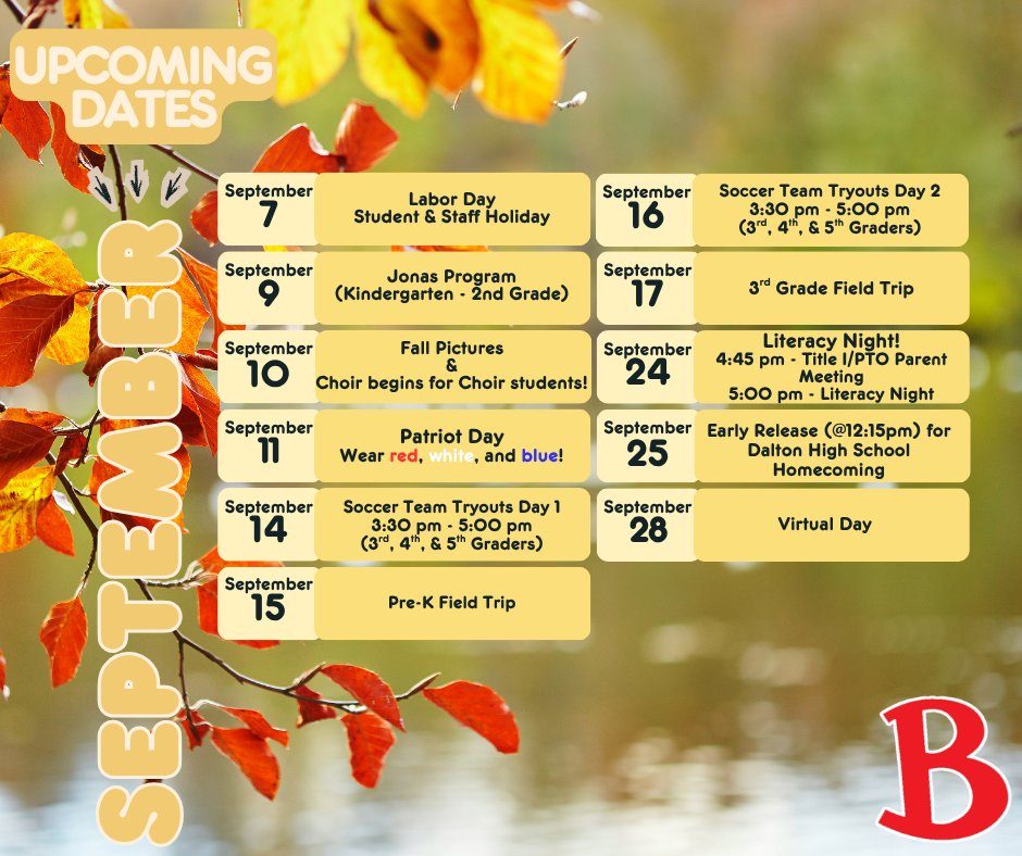 dates to know for september - september 7th Labor Day Student & Staff Holiday, september 9th Jonas Program (Kindergarten - 2nd Grade), september 10th Fall Pictures & Choir begins for Choir students!, september 11th Patriot Day Wear red, white, and blue!, september 14th Soccer Team Tryouts Day 1 3:30 pm - 5:00 pm (3rd, 4th, & 5th Graders), september 15th pre-k field trip, september 16th Soccer Team Tryouts Day 2 3:30 pm - 5:00 pm (3rd, 4th, & 5th Graders), september 17th 3rd Grade Field Trip, september 24th Literacy Night! 4:45 pm - Title I/PTO Parent Meeting 5:00 pm - Literacy Night, september 25th Early Release (@12:15pm) for Dalton High School Homecoming, september 28th virtual day