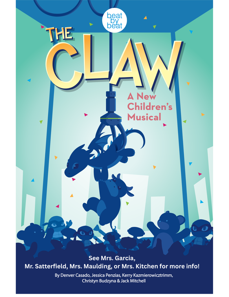 A poster for "THE CLAW: A New Children's Musical" featuring an illustration of an arcade claw machine grabbing stuffed animals. Detailed Long Description (For full accessibility context) Header Section Publisher Logo: Top center features a white circle reading "beat by beat". Main Title: "THE CLAW" displayed in large, yellow-to-orange gradient 3D lettering. Subtitle: Pink text reading "A New Children's Musical". Illustration Central Art: A mechanical metal claw drops down from above, grabbing a blue plush dragon figure that holds onto a plush cow figure below it. Bottom Artwork: Silhouetted stuffed animals (bears, monkeys, and turtles) look up from the bottom of the claw machine against a backdrop scattered with colorful confetti triangles. Footer Details Contact Line: "See Mrs. Garcia, Mr. Satterfield, Mrs. Maulding, or Mrs. Kitchen for more info!" Credits: "By Denver Casado, Jessica Penzias, Kerry Kazmierowicztrimm, Christyn Budzyna & Jack Mitchell".