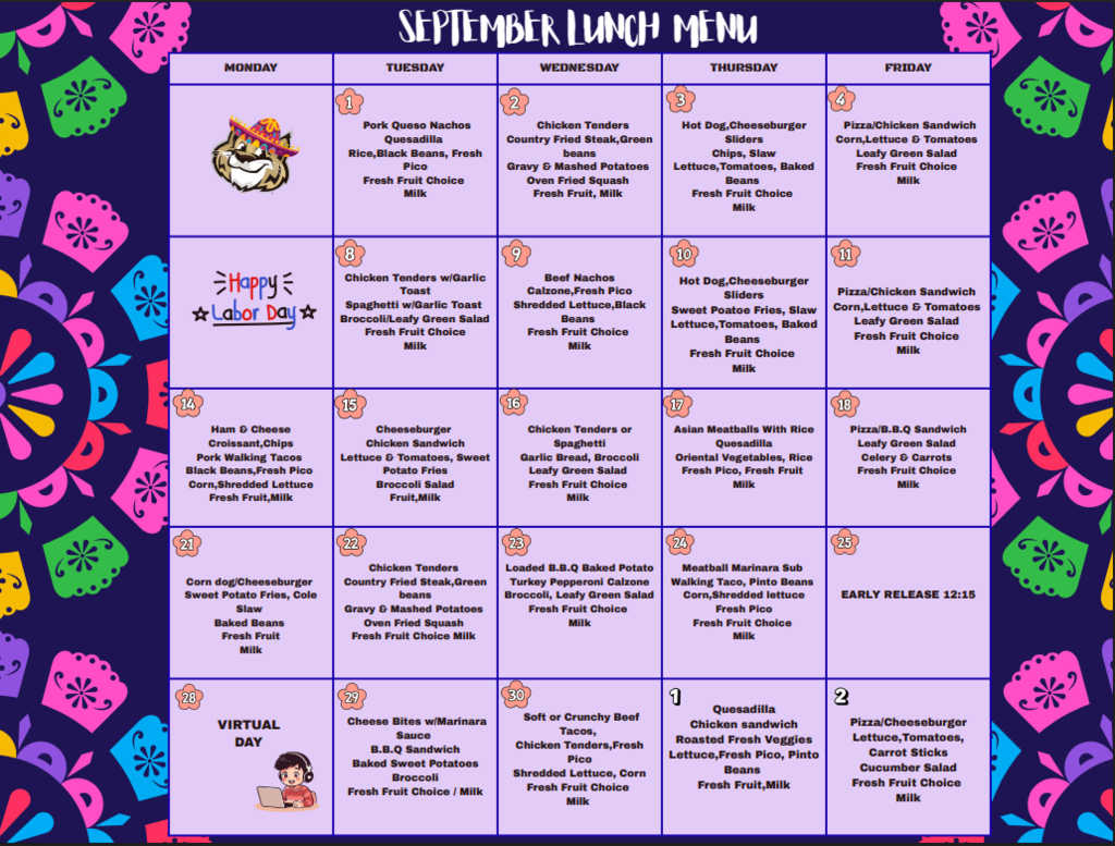 A school lunch menu calendar for the month of September with a decorative colorful border. Sept 1: Pork Queso Nachos, Quesadilla, Rice, Black Beans, Fresh Pico, Fresh Fruit Choice, Milk Sept 2: Chicken Tenders, Country Fried Steak, Green Beans, Gravy & Mashed Potatoes, Oven Fried Squash, Fresh Fruit, Milk Sept 3: Hot Dog, Cheeseburger Sliders, Chips, Slaw, Lettuce, Tomatoes, Baked Beans, Fresh Fruit Choice, Milk Sept 4: Pizza, Chicken Sandwich, Corn, Lettuce & Tomatoes, Leafy Green Salad, Fresh Fruit Choice, Milk Sept 7: Happy Labor Day (No School) Sept 8: Chicken Tenders w/ Garlic Toast, Spaghetti w/ Garlic Toast, Broccoli, Leafy Green Salad, Fresh Fruit Choice, Milk Sept 9: Beef Nachos, Calzone, Fresh Pico, Shredded Lettuce, Black Beans, Fresh Fruit Choice, Milk Sept 10: Hot Dog, Cheeseburger Sliders, Sweet Potato Fries, Slaw, Lettuce, Tomatoes, Baked Beans, Fresh Fruit Choice, Milk Sept 11: Pizza, Chicken Sandwich, Corn, Lettuce & Tomatoes, Leafy Green Salad, Fresh Fruit Choice, Milk Sept 14: Ham & Cheese Croissant, Chips, Pork Walking Tacos, Black Beans, Fresh Pico, Corn, Shredded Lettuce, Fresh Fruit, Milk Sept 15: Cheeseburger, Chicken Sandwich, Lettuce & Tomatoes, Sweet Potato Fries, Broccoli Salad, Fruit, Milk Sept 16: Chicken Tenders or Spaghetti, Garlic Bread, Broccoli, Leafy Green Salad, Fresh Fruit Choice, Milk Sept 17: Asian Meatballs With Rice, Quesadilla, Oriental Vegetables, Rice, Fresh Pico, Fresh Fruit, Milk Sept 18: Pizza, B.B.Q Sandwich, Leafy Green Salad, Celery & Carrots, Fresh Fruit Choice, Milk Sept 21: Corn Dog, Cheeseburger, Sweet Potato Fries, Cole Slaw, Baked Beans, Fresh Fruit, Milk Sept 22: Chicken Tenders, Country Fried Steak, Green Beans, Gravy & Mashed Potatoes, Oven Fried Squash, Fresh Fruit Choice, Milk Sept 23: Loaded B.B.Q Baked Potato, Turkey Pepperoni Calzone, Broccoli, Leafy Green Salad, Fresh Fruit Choice, Milk Sept 24: Meatball Marinara Sub, Walking Taco, Pinto Beans, Corn, Shredded Lettuce, Fresh Pico, Fresh Fruit Choice, Milk Sept 25: Early Release 12:15 Sept 28: Virtual Day Sept 29: Cheese Bites w/ Marinara Sauce, B.B.Q Sandwich, Baked Sweet Potatoes, Broccoli, Fresh Fruit Choice / Milk Sept 30: Soft or Crunchy Beef Tacos, Chicken Tenders, Fresh Pico, Shredded Lettuce, Corn, Fresh Fruit Choice, Milk Oct 1: Quesadilla, Chicken Sandwich, Roasted Fresh Veggies, Lettuce, Fresh Pico, Pinto Beans, Fresh Fruit, Milk Oct 2: Pizza, Cheeseburger, Lettuce, Tomatoes, Carrot Sticks, Cucumber Salad, Fresh Fruit Choice, Milk
