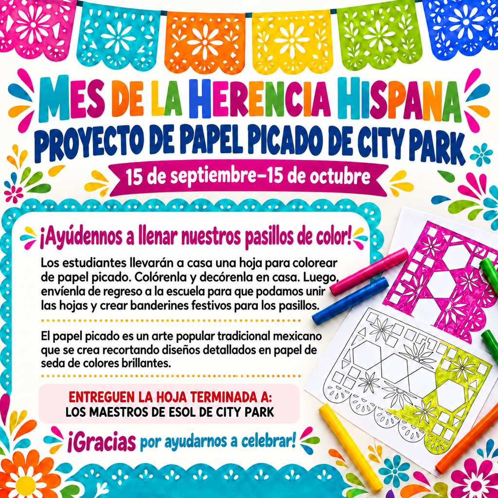 Header Section  Decorative Banner: The top features a colorful strung line of festive papel picado flags (magenta, teal, orange, yellow, lime green, and royal blue).  Main Title: Colorful block text reading "MES DE LA HERENCIA HISPANA" followed by blue text reading "PROYECTO DE PAPEL PICADO DE CITY PARK".  Project Dates: A magenta ribbon banner displaying "15 de septiembre–15 de octubre".  Main Content (Framed in Teal Scalloped Border)  Headline: "¡Ayúdennos a llenar nuestros pasillos de color!"  Project Instructions: "Los estudiantes llevarán a casa una hoja para colorear de papel picado. Colórenla y decórenla en casa. Luego, envíenla de regreso a la escuela para que podamos unir las hojas y crear banderines festivos para los pasillos."  Cultural Context: "El papel picado es un arte popular tradicional mexicano que se crea recortando diseños detallados en papel de seda de colores brillantes."  Submission Info Box: A light pink highlighted callout reading "ENTREGUEN LA HOJA TERMINADA A: LOS MAESTROS DE ESOL DE CITY PARK".  Footer Text: "¡Gracias por ayudarnos a celebrar!"  Background & Visual Accent Details  Right Side Artwork: Papel picado coloring sheets (one partially colored in pink and yellow) surrounded by colorful markers.  Border Elements: Framed by bright floral motifs, sunburst accents, and vibrant scalloped borders.