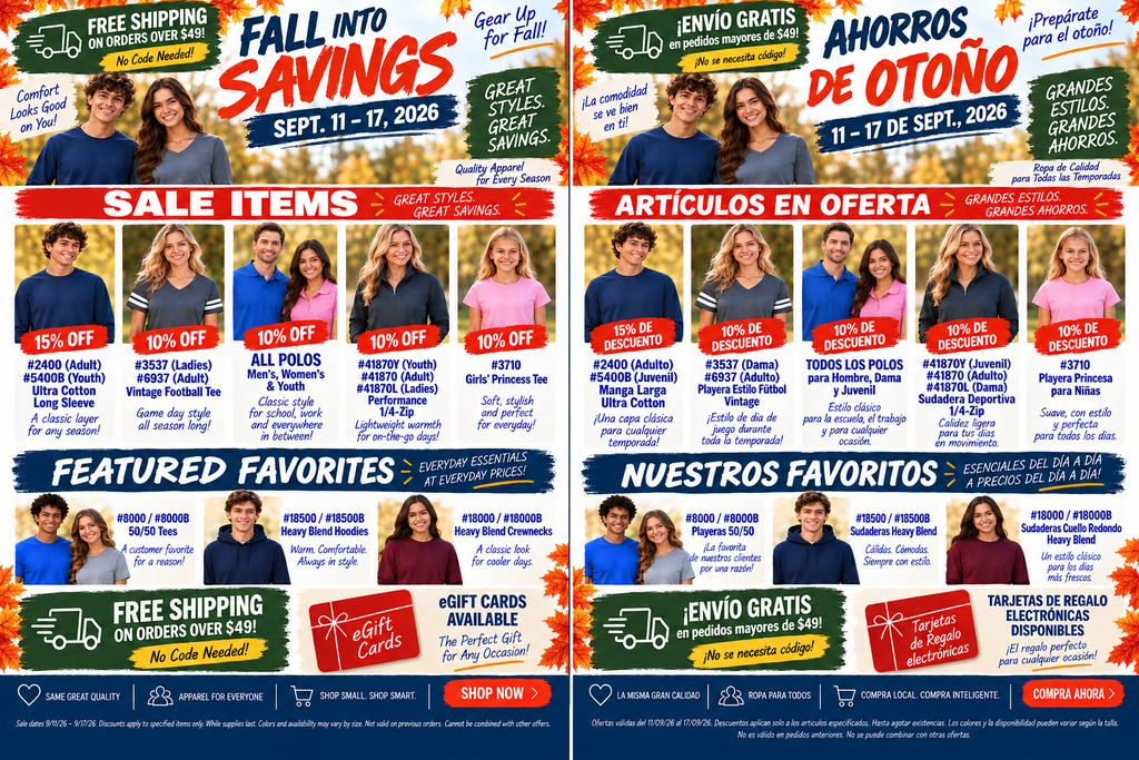 A split promotional ad displaying two identical layouts side-by-side: the left panel is in English and the right panel is in Spanish. Both feature models wearing fall spirit wear apparel against an autumn leaves background, itemized discount badges, product codes, and ordering information.  Header Section  Main Title: "FALL INTO SAVINGS" (Spanish: "AHORROS DE OTOÑO")  Sale Dates: "SEPT. 11 – 17, 2026" (Spanish: "11 – 17 DE SEPT., 2026")  Promotional Callouts: "FREE SHIPPING ON ORDERS OVER $49! No Code Needed!" (Spanish: "¡ENVÍO GRATIS en pedidos mayores de $49! ¡No se necesita código!").  Taglines: "Gear Up for Fall!", "GREAT STYLES. GREAT SAVINGS.", "Comfort Looks Good on You!" (Spanish: "¡Prepárate para el otoño!", "GRANDES ESTILOS. GRANDES AHORROS.", "¡La comodidad se ve bien en ti!").  Hero Image: A smiling male and female model wearing dark grey t-shirts standing outdoors surrounded by fall foliage.  Sale Items Grid (Middle Section)  15% OFF - #2400 (Adult) / #5400B (Youth) Ultra Cotton Long Sleeve: "A classic layer for any season!" (Spanish: "Manga Larga Ultra Cotton").  10% OFF - #3537 (Ladies) / #6937 (Adult) Vintage Football Tee: "Game day style all season long!" (Spanish: "Playera Estilo Fútbol Vintage").  10% OFF - ALL POLOS (Men's, Women's & Youth): "Classic style for school, work and everywhere in between!" (Spanish: "TODOS LOS POLOS").  10% OFF - #41870Y (Youth) / #41870 (Adult) / #41870L (Ladies) Performance 1/4-Zip: "Lightweight warmth for on-the-go days!" (Spanish: "Sudadera Deportiva 1/4-Zip").  10% OFF - #3710 Girls' Princess Tee: "Soft, stylish and perfect for everyday!" (Spanish: "Playera Princesa para Niñas").  Featured Favorites (Bottom Section)  #8000 / #8000B 50/50 Tees: "A customer favorite for a reason!" (Spanish: "Playeras 50/50").  #18500 / #18500B Heavy Blend Hoodies: "Warm. Comfortable. Always in style." (Spanish: "Sudaderas Heavy Blend").  #18000 / #18000B Heavy Blend Crewnecks: "A classic look for cooler days." (Spanish: "Sudaderas Cuello Redondo Heavy Blend").  Footer & Call to Action  eGift Card Promo: "eGIFT CARDS AVAILABLE - The Perfect Gift for Any Occasion!" (Spanish: "TARJETAS DE REGALO ELECTRÓNICAS DISPONIBLES").  Brand Values: Same Great Quality • Apparel for Everyone • Shop Small. Shop Smart.  Call to Action Button: "SHOP NOW >" (Spanish: "COMPRA AHORA >").  Fine Print: Sale dates 9/11/26 – 9/17/26. Discounts apply to specified items only. While supplies last. Colors and availability may vary by size. Not valid on previous orders. Cannot be combined with other offers.