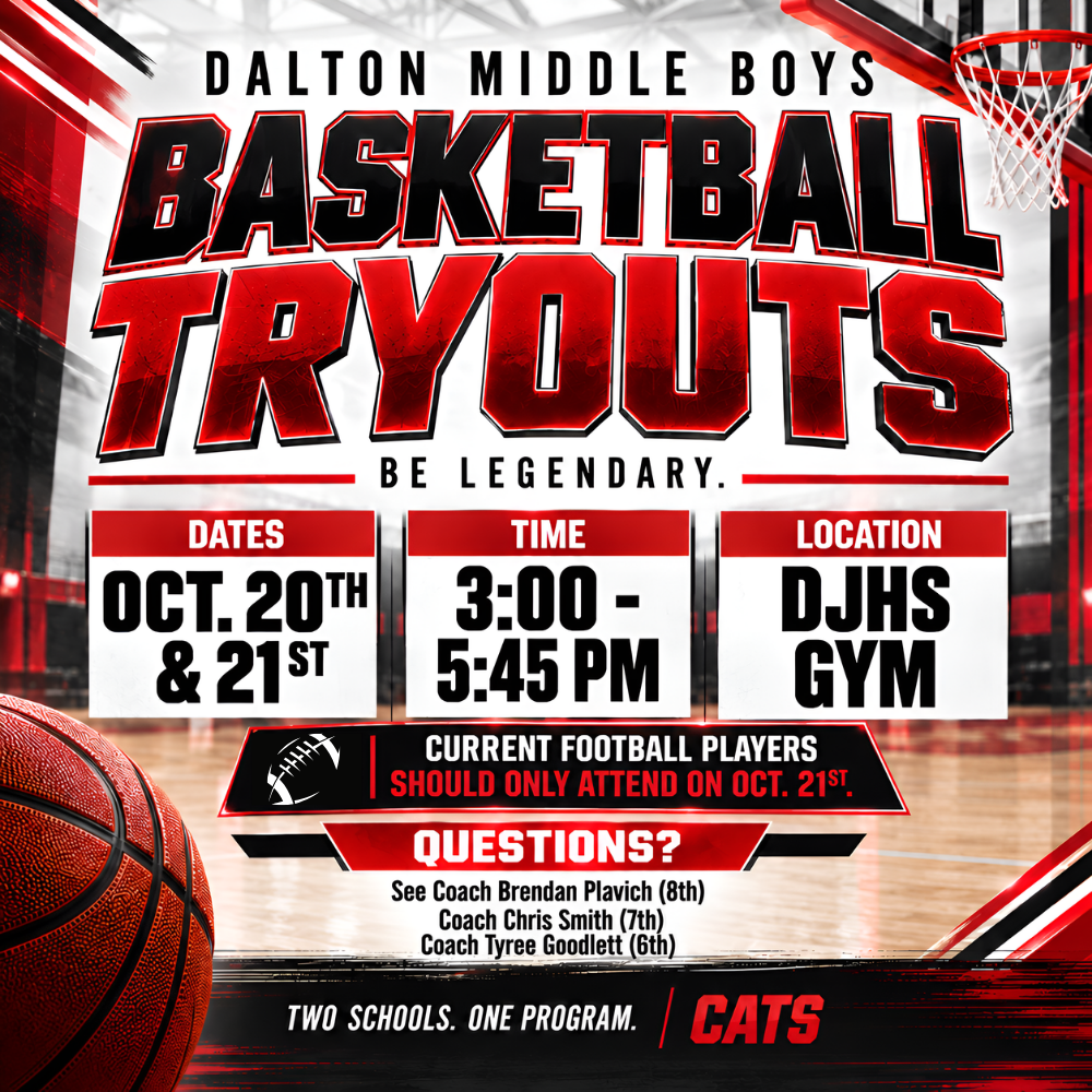 Dalton Middle Boys Basketball Tryouts. October 20 and 21 from 3:00–5:45 PM at the DJHS Gym. Current football players should attend October 21 only. Questions can be directed to Coach Brendan Plavich, Coach Chris Smith, or Coach Tyree Goodlett.