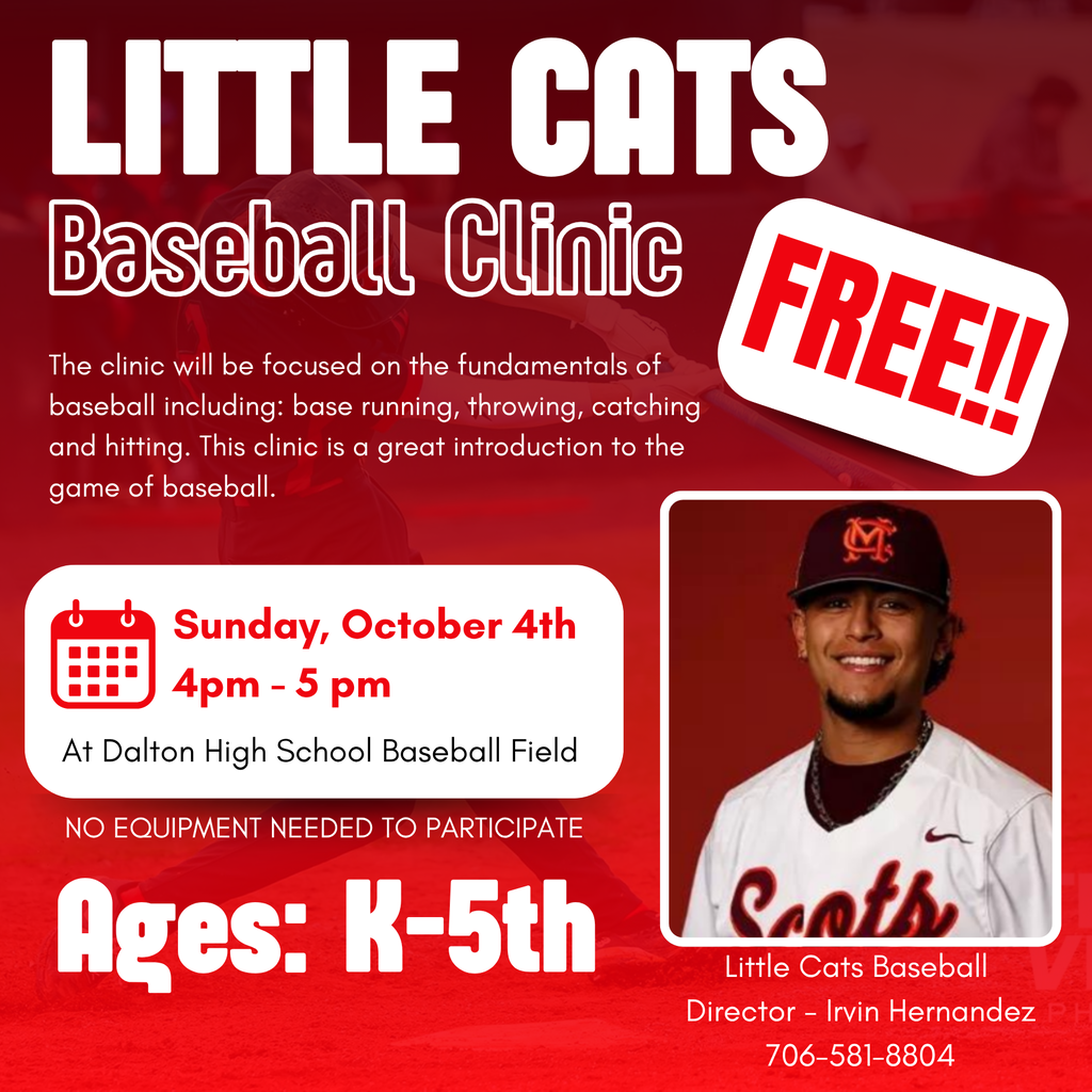 flyer for Little Cats Baseball clinic on sunday, october 4th from 4:00pm - 5:00pm . It is free admission, and for Kindergarten through 5th grade students! The clinic is focused on the fundamentals of baseball including base running, throwing, catching, and hitting. This clinic is a great introduction to the game of baseball! Little Cats baseball director is Irvin Hernandez and his phon number is 706-581-8804. The clinic will be held at Dalton High School baseball field! 