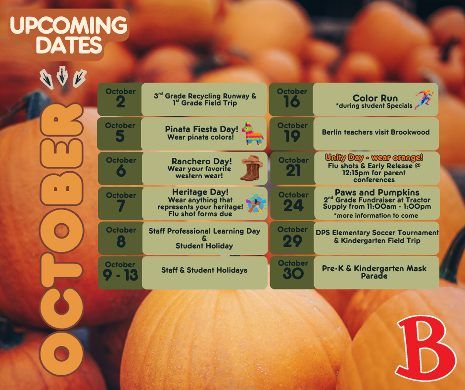 October 2 - 3rd Grade Recycling Runway & 1st Grade Field Trip October 5 - Pinata Fiesta Day! Wear pinata colors! October 6 - Ranchero Day! Wear your favorite western wear! October 7 - Heritage Day! Wear anything that represents your heritage! Flu shot forms due October 8 - Staff Professional Learning Day & Student Holiday  October 9 - 13 Staff & Student Holidays October 16 - Color Run *during student Specials October 19 - Berlin teacher visit Brookwood October 21 - Unity Day - wear orange! Flu shots & Early Release @ 12:15pm for parent conferences  October 24 - Paws and Pumpkins 2nd Grade Fundraiser at Tractor Supply from 11:00am - 1:00pm *more information to come October 29 - DPS Elementary Soccer Tournament & Kindergarten Field October 30 - Pre-K & Kindergarten Mask Parade 
