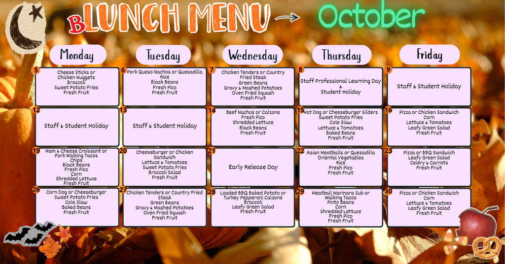 october lunch menu - 5th Cheese Sticks or Chicken Nuggets Broccoli Sweet Potato Fries Fresh Fruit, 6th - Pork Queso Nachos or Quesadilla Rice Black Beans Fresh Pico Fresh Fruit, 7th Chicken Tenders or Country Fried Steak Green Beans Gravy & Mashed Potatoes Oven Fried Squash Fresh Fruit, 8th - Staff Professional Learning Day & Student Holiday, 9th-13th - staff and student holiday, 14th - Beef Nachos or Calzone Fresh Pico Shredded Lettuce Black Beans Fresh Fruit, 15th - Hot Dog or Cheeseburger Silders Sweet Potato Fries Cole Slaw Lettuce & Tomatoes Baked Beans Fresh Fruit, 16th - Pizza or Chicken Sandwich Corn Lettuce & Tomatoes Leafy Green Salad Fresh Fruit,  19th - Ham & Cheese Croissant or Pork Walking Tacos Chips Black Beans Fresh Pico Corn Shredded Lettuce Fresh Fruit, 20th - Cheeseburger or Chicken Sandwich Lettuce & Tomatoes Sweet Potato Fries Broccoli Salad Fresh Fruit, 21st - Early Release Day, 22nd - Asian Meatballs or Quesadilla Oriental Vegetables Rice Fresh Pico Fresh Fruit, 23rd - Pizza or BBQ Sandwich Leafy Green Salad Celery & Carrots Fresh Fruit, 26th - Corn Dog or Cheeseburger Sweet Potato Fries Cole Slaw Baked Beans Fresh Fruit, 27th - Chicken Tenders or Country Fried Steak Green Beans Gravy & Mashed Potatoes Oven Fried Squash Fresh Fruit, 28th -   Loaded BBQ Baked Potato or Turkey Pepperoni Calzone Broccoli Leafy Green Salad Fresh Fruit, 29th - Meatball Marinara Sub or Walking Tacos Pinto Beans Corn Shredded Lettuce Fresh Pico Fresh Fruit, 30th - Pizza or Chicken Sandwich Corn Lettuce & Tomatoes Leafy Green Salad Fresh Fruit