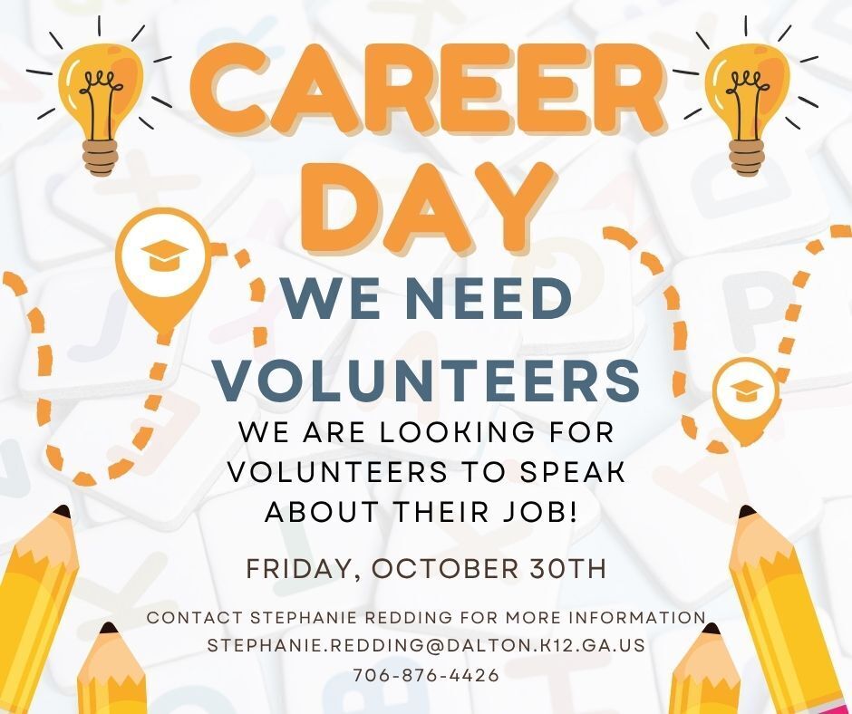 Title: CAREER DAY – WE NEED VOLUNTEERS   Purpose: Seeking volunteers to speak about their jobs.   Date: Friday, October 30th   Contact: Stephanie Redding   Email: STEPHANIE.REDDING@DALTON.K12.GA.US   Phone: 706-876-4426   