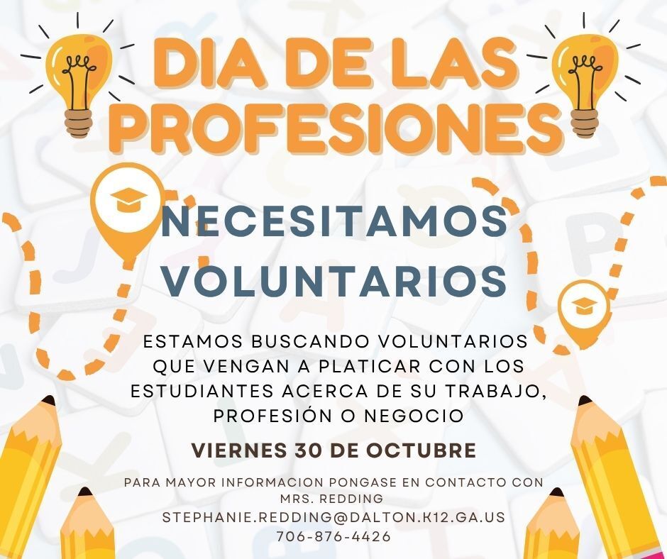 Title: DIA DE LAS PROFESIONES – NECESITAMOS VOLUNTARIOS   Purpose: Seeking volunteers to speak with students about their job, profession, or business.   Date: Viernes 30 de Octubre   Contact: Mrs. Redding   Email: STEPHANIE.REDDING@DALTON.K12.GA.US   Phone: 706-876-4426 