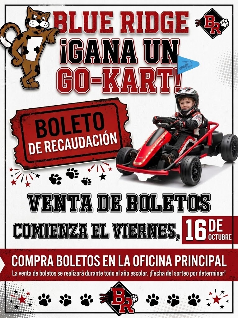 Encabezado: "BLUE RIDGE ÂĄGANA UN GO-KART!" acompaĂąado por la mascota de jaguar de la escuela en la esquina superior izquierda y un logotipo de diamante "BR" en la esquina superior derecha. ImĂĄgenes principales:Un grĂĄfico en forma de boleto rojo de rifa que dice "BOLETO DE RECAUDACIĂN". Un niĂąo con casco y traje de carreras conduciendo un go-kart de juguete rojo y negro con una pequeĂąa bandera azul. Detalles de la venta e instrucciones:Fecha de inicio: La venta de boletos comienza el viernes, 16 de octubre. Lugar de compra: "COMPRA BOLETOS EN LA OFICINA PRINCIPAL". DuraciĂłn y sorteo: La venta de boletos se realizarĂĄ durante todo el aĂąo escolar. ÂĄFecha del sorteo por determinar! Pie de pĂĄgina: Decorado con huellas de patas negras y el logotipo de diamante "BR" en el centro.