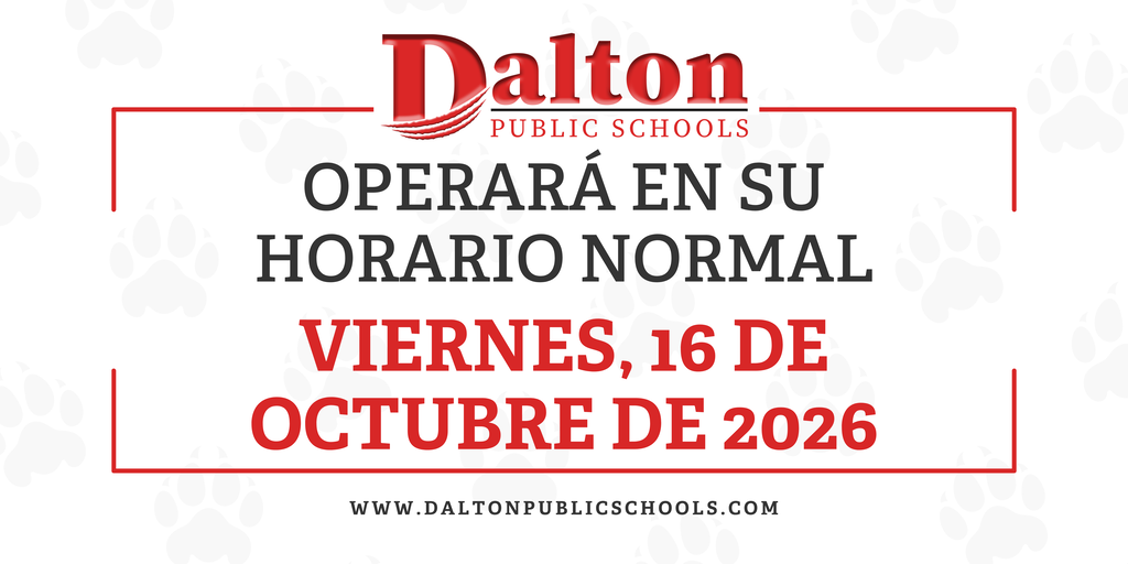 English Graphic ā Alt Text: Dalton Public Schools announcement graphic featuring the district logo and red and black text on a white background with light gray paw prints. The graphic states: āWill operate on a normal schedule Friday, October 16, 2026.ā The district website, www.daltonpublicschools.com, appears at the bottom. Spanish Graphic ā Alt Text: GrĆ”fico informativo de Dalton Public Schools con el logotipo del distrito y texto en rojo y negro sobre un fondo blanco con huellas de patas en gris claro. El mensaje dice: āOperarĆ” en su horario normal viernes, 16 de octubre de 2026ā. En la parte inferior aparece el sitio web del distrito: www.daltonpublicschools.com.