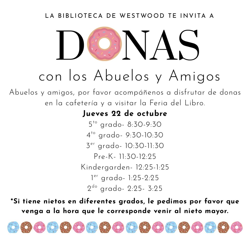 Flyer Title: "LA BIBLIOTECA DE WESTWOOD TE INVITA A DONAS con los Abuelos y Amigos" (with a pink frosted donut with sprinkles replacing the 'O' in DONAS). Event Details: Grandparents and friends are invited to enjoy donuts in the cafeteria and visit the Book Fair ("Feria del Libro") on Thursday, October 22 ("Jueves 22 de octubre"). Schedule by Grade: 5.º grado: 8:30 - 9:30 AM 4.º grado: 9:30 - 10:30 AM 3.er grado: 10:30 - 11:30 AM Pre-K: 11:30 AM - 12:25 PM Kindergarden: 12:25 - 1:25 PM 1.er grado: 1:25 - 2:25 PM 2.º grado: 2:25 - 3:25 PM Note: Grandparents with grandchildren in different grades are asked to attend at the scheduled time for the oldest grandchild. Decorative Elements: A decorative bottom border featuring alternating blue, chocolate, and pink frosted donuts.