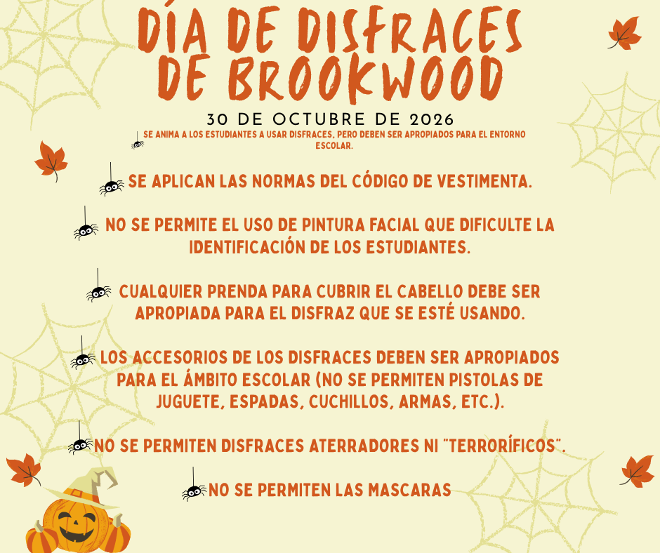Día de disfraces de Brookwood  30 de octubre de 2026  Se anima a los estudiantes a usar disfraces, pero deben ser apropiados para el entorno escolar.  Se aplican las normas del código de vestimenta.  No se permite el uso de pintura facial que dificulte la identificación de los estudiantes.  Cualquier prenda para cubrir el cabello debe ser apropiada para el disfraz que se esté usando.  Los accesorios de los disfraces deben ser apropiados para el ámbito escolar (no se permiten pistolas de juguete, espadas, cuchillos, armas, etc.).  No se permiten disfraces aterradores ni "terroríficos".  no se permiten las mascaras
