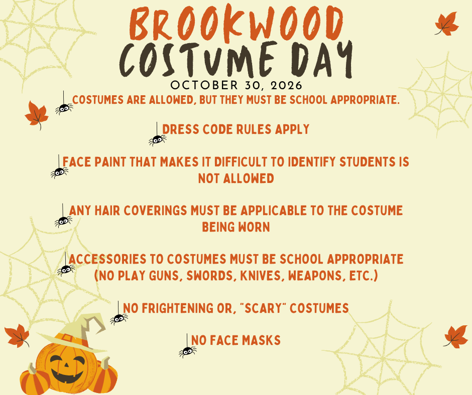 Brookwood Costume Day is October 30, 2026! Costumes are allowed, but they must be school appropriate. Dress Code rules apply  face paint that makes it difficult to identify students is not allowed  any hair coverings must be applicable to the costume being worn  accessories to costumes must be school appropriate (no play guns, swords, knives, weapons, etc.)  No frightening or, “scary” costumes  no face masks 