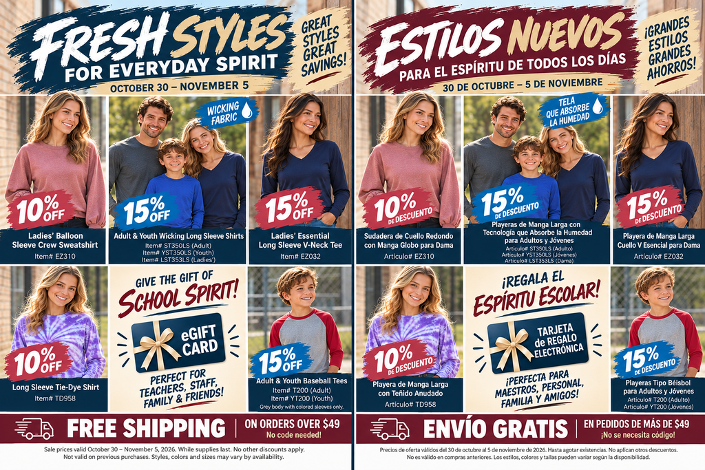 **Short Alt Text (Social Media & Website Previews):** Side-by-side English and Spanish promotional flyers for a school spirit wear sale running October 30 through November 5, offering 10% to 15% off long-sleeve apparel, eGift cards, and free shipping on orders over $49. --- **Detailed Long Description (Web Accessibility / Screen Readers):** A dual-language promotional graphic titled **"Fresh Styles for Everyday Spirit"** (English, left) and **"Estilos Nuevos Para el Espíritu de Todos los Días"** (Spanish, right), advertising a school apparel sale valid from October 30 through November 5. ### Featured Items & Discounts: * **Ladies’ Balloon Sleeve Crew Sweatshirt / Sudadera de Cuello Redondo con Manga Globo para Dama (Item# EZ310):** 10% off. Shown modeled in mauve/dusty rose. * **Adult & Youth Wicking Long Sleeve Shirts / Playeras de Manga Larga con Tecnología que Absorbe la Humedad para Adultos y Jóvenes (Item# ST350LS Adult, YST350LS Youth, LST353LS Ladies’):** 15% off. Highlighted with a water-drop badge labeled "Wicking Fabric / Tela Que Absorbe La Humedad," modeled by a family in solid blue and gray shirts. * **Ladies’ Essential Long Sleeve V-Neck Tee / Playera de Manga Larga Cuello V Esencial para Dama (Item# EZ032):** 15% off. Shown modeled in navy blue. * **Long Sleeve Tie-Dye Shirt / Playera de Manga Larga con Teñido Anudado (Item# TD958):** 10% off. Shown modeled in purple and white tie-dye. * **Adult & Youth Baseball Tees / Playeras Tipo Béisbol para Adultos y Jóvenes (Item# T200 Adult, YT200 Youth):** 15% off. Note specifies gray body with colored sleeves only; modeled by a smiling young boy in a gray shirt with red raglan sleeves. * **eGift Card / Tarjeta de Regalo Electrónica:** Highlighted with the headline "Give the Gift of School Spirit! / ¡Regala el Espíritu Escolar! Perfect for teachers, staff, family & friends!" ### Footer Details: * **Shipping Offer:** Free Shipping on orders over $49 / Envío Gratis en pedidos de más de $49 (no code needed). * **Fine Print:** Sale prices valid October 30 – November 5, 2026. While supplies last. No other discounts apply. Not valid on previous purchases. Styles, colors, and sizes may vary by availability.