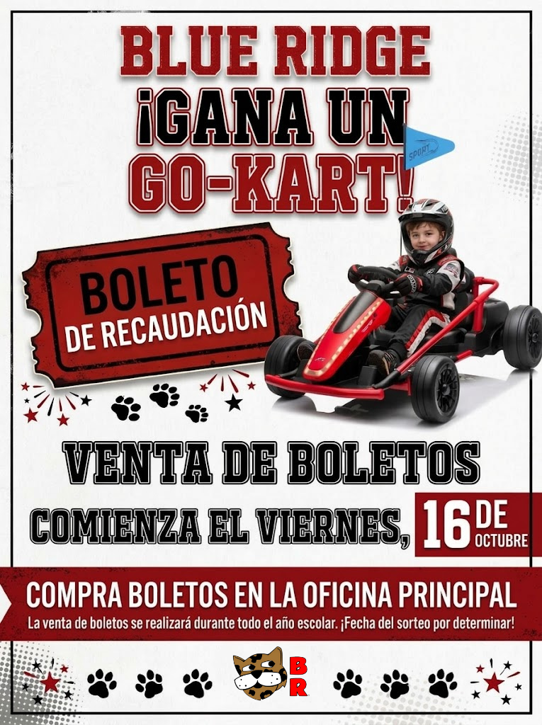 Encabezado: "BLUE RIDGE ¡GANA UN GO-KART!" acompañado por la mascota de jaguar de la escuela en la esquina superior izquierda y un logotipo de diamante "BR" en la esquina superior derecha.    JPG  Imágenes principales:  Un gráfico en forma de boleto rojo de rifa que dice "BOLETO DE RECAUDACIÓN".    JPG  Un niño con casco y traje de carreras conduciendo un go-kart de juguete rojo y negro con una pequeña bandera azul.    JPG  Detalles de la venta e instrucciones:  Fecha de inicio: La venta de boletos comienza el viernes, 16 de octubre.    JPG  Lugar de compra: "COMPRA BOLETOS EN LA OFICINA PRINCIPAL".    JPG  Duración y sorteo: La venta de boletos se realizará durante todo el año escolar. ¡Fecha del sorteo por determinar!    JPG + 1  Pie de página: Decorado con huellas de patas negras y el logotipo de diamante "BR" en el centro.    JPG