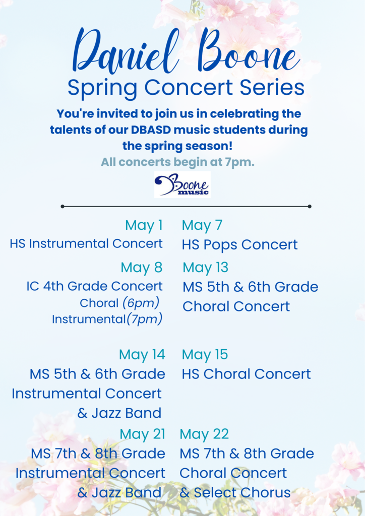 Daniel Boone Spring Concert Series You're invited to join us in celebrating the talents of our DBASD music students during the spring season! All concerts begin at 7 PM. Boone music. May 1 HS Instrumental Concert, May 7 HS Pops Concert, May 8 IC 4th Grade Concert Choral (6PM) Instrumental (7PM), May 13 MS 5th & 6th Grade Choral Concert, May 14 MS 5th & 6th Grade Instrumental Concert & Jazz Band, May 15 HS Choral Concert, May 21 MS 7th & 8th Grade Instrumental Concert & Jazz Band, May 22 MS 7th & 8th Grade Choral Concert & Select Chorus