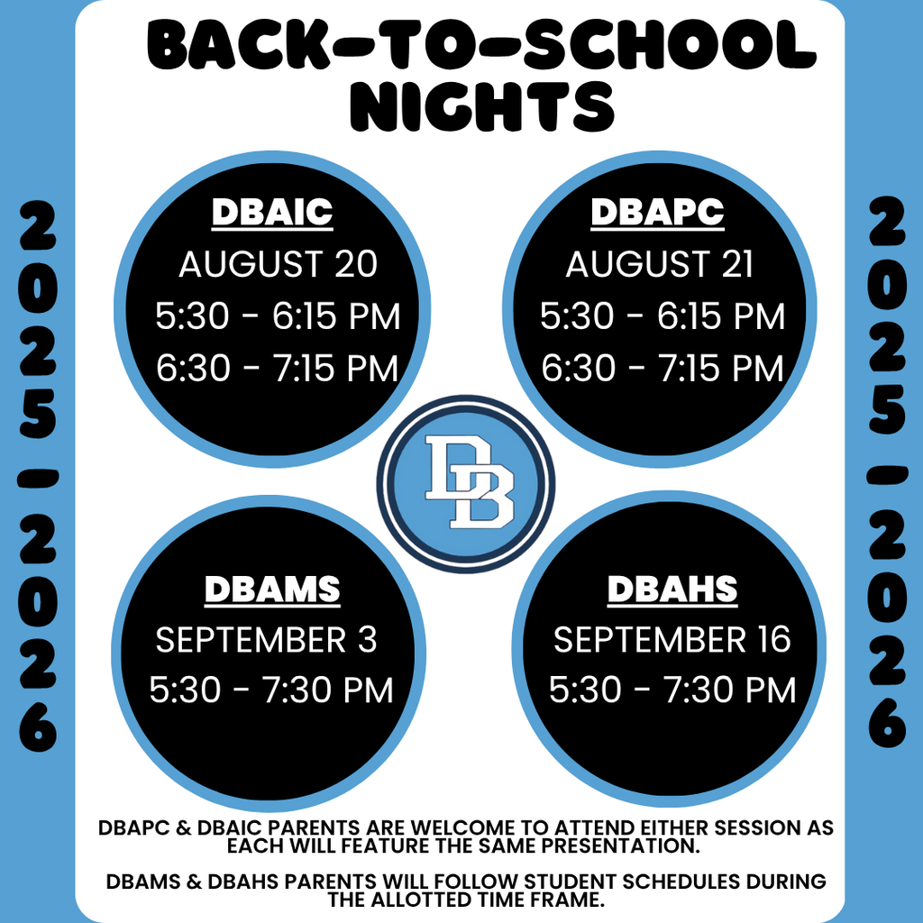 Back-to-School Nights 2025-2026 DBAIC August 20 5:30 - 6:15 PM 6:30 - 7:15 PM DBAPC August 21 5:30 - 6:15 PM 6:30 - 7:15 PM, DBAMS September 3 5:30 - 7:30 PM , DBAHS September 16 5:30 - 7:30 PM DBAPC & DBAIC Parents are welcome to attend either session as each will feature the same presentation.  DBAMS & DBAHS Parents will follow student schedules during the allotted time frame.