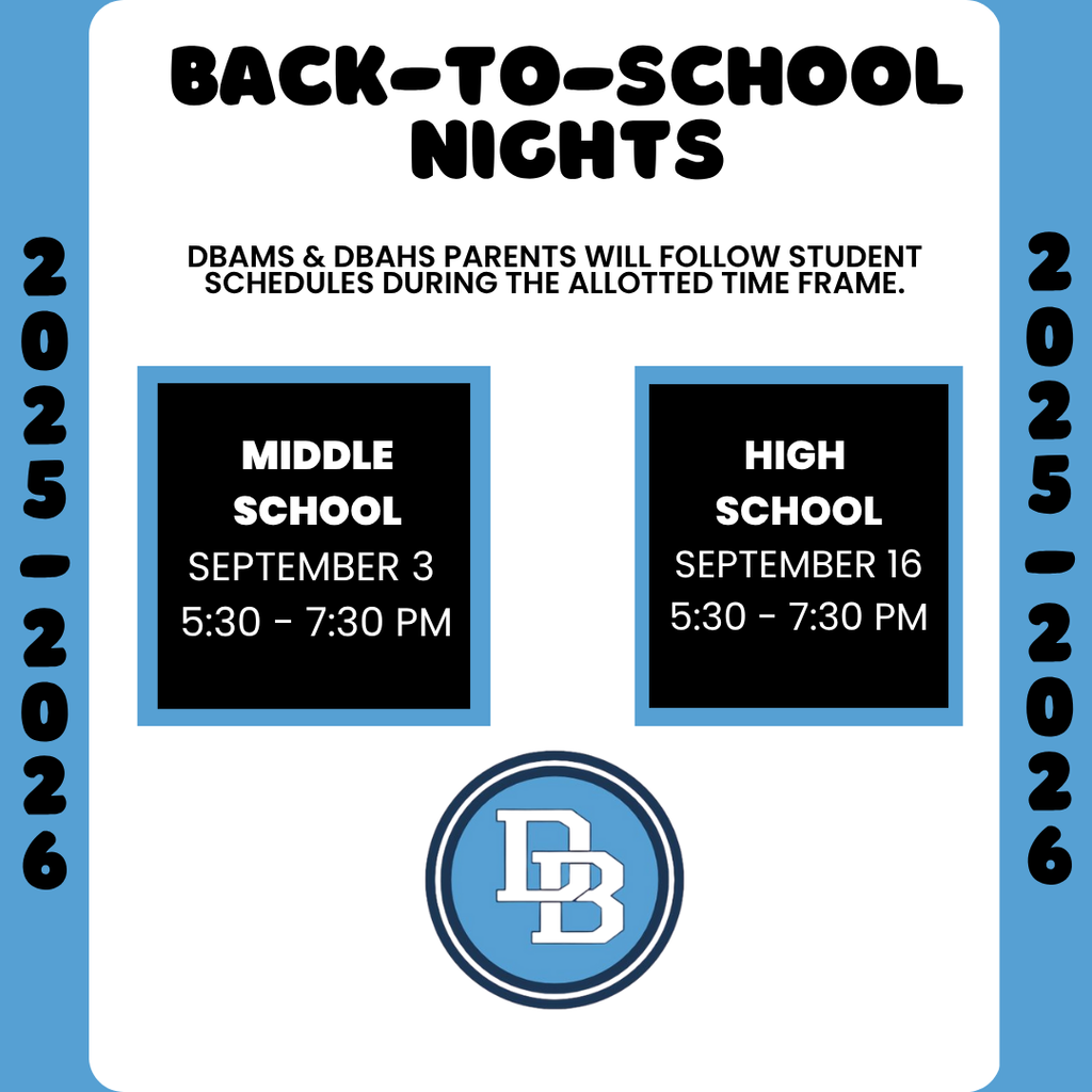 Back-to-School Nights 2025-2026 DBAMS September 3 5:30 - 7:30 PM , DBAHS September 16 5:30 - 7:30 PM DBAMS & DBAHS Parents will follow student schedules during the allotted time frame.