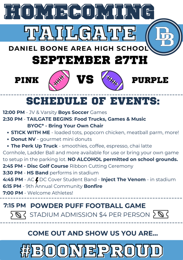 Homecoming Tailgate Daniel Boone Area High School September 27th Pink VS Purple Schedule of Events:  12:00 PM - JV & Varsity Boys Soccer Games, 2:30 PM TAILGATE BEGINS:  Food Trucks, Games, Music, BYOC* - Bring Your Own Chair Stick With Me - loaded tots, popcorn chicken, meatball parm, more!  Donut NV - gourmet mini donuts, The Perk Up Truck- smoothies, coffee, espresso, chai latte. Cornhole, Ladder Ball and more available for use or bring your own game to set up in the parking lot.  NO ALCOHOL permitted on school grounds.  2:45 PM Disc Golf Course Ribbon Cutting Ceremony, 3:30 PM - HS Band performs in stadium, 4:45 PM AC/DC Cover Student Band - Inject the Venom - in stadium 6:15 PM 9th Annual Community Bonfire, 7:00 PM Welcome Athletes!  7:15 PM Power Puff Football Game Stadium Admission $4 per person.  Come out and show us you are...#BooneProud
