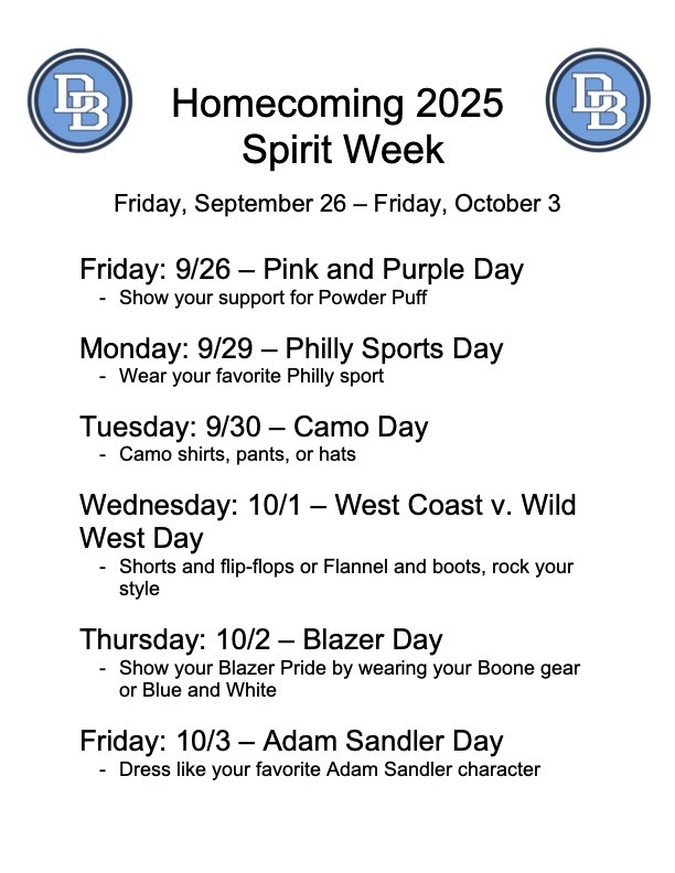 Homecoming 2025 Spirit Week Friday, September 26 - Friday, October 3 Friday: 9/26 - Pink and Purple Day - Show your support for Powder Puff, Monday: 9/29 - Philly Sports Day - Wear your favorite Philly sport, Tuesday, 9/30 - Camo Day - Camo shirts, pants or hats, Wednesday: 10/1 - West Coast v. Wild West Day - shorts and flip-flops or flannel and boots, rock your style, Thursday: 10/2 - Blazer Day - show your Blazer Pride by wearing your Boone gear or Blue and White, Friday: 10/3 - Adam Sandler Day - dress like your favorite Adam Sandler character