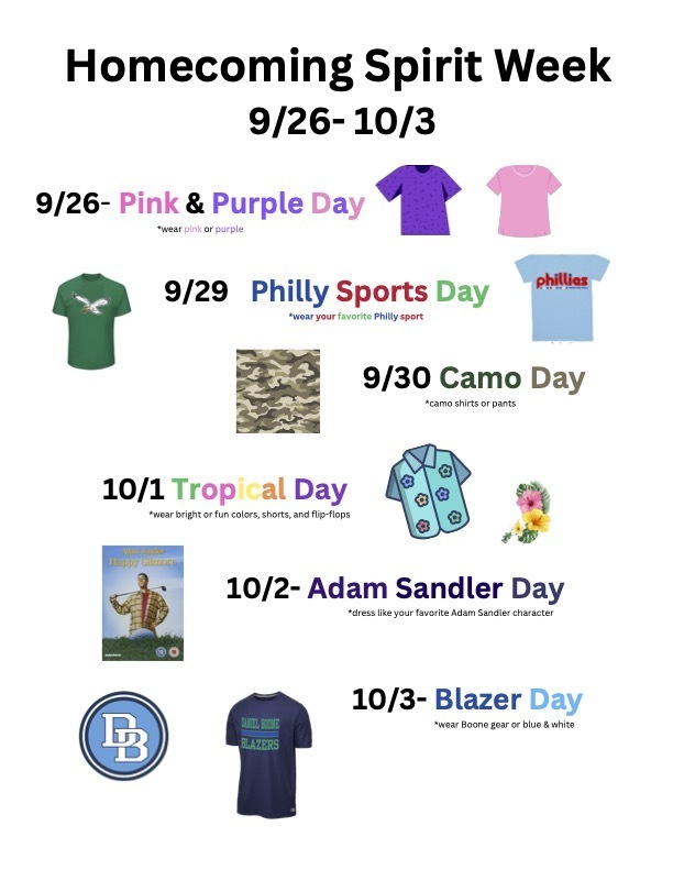 Homecoming 2025 Spirit Week Friday, September 26 - Friday, October 3 Friday: 9/26 - Pink and Purple Day -  wear pink or purple, Monday: 9/29 - Philly Sports Day - Wear your favorite Philly sport, Tuesday, 9/30 - Camo Day - Camo shirts, pants or hats, Wednesday: 10/1 - Tropical Day - wear bright or fun colors, shorts and flip-flop, Thursday: 10/2 -  Adam Sandler Day - dress like your favorite Adam Sandler character, Friday: 10/3 Blazer Day - wear Boone gear or Blue and White, 