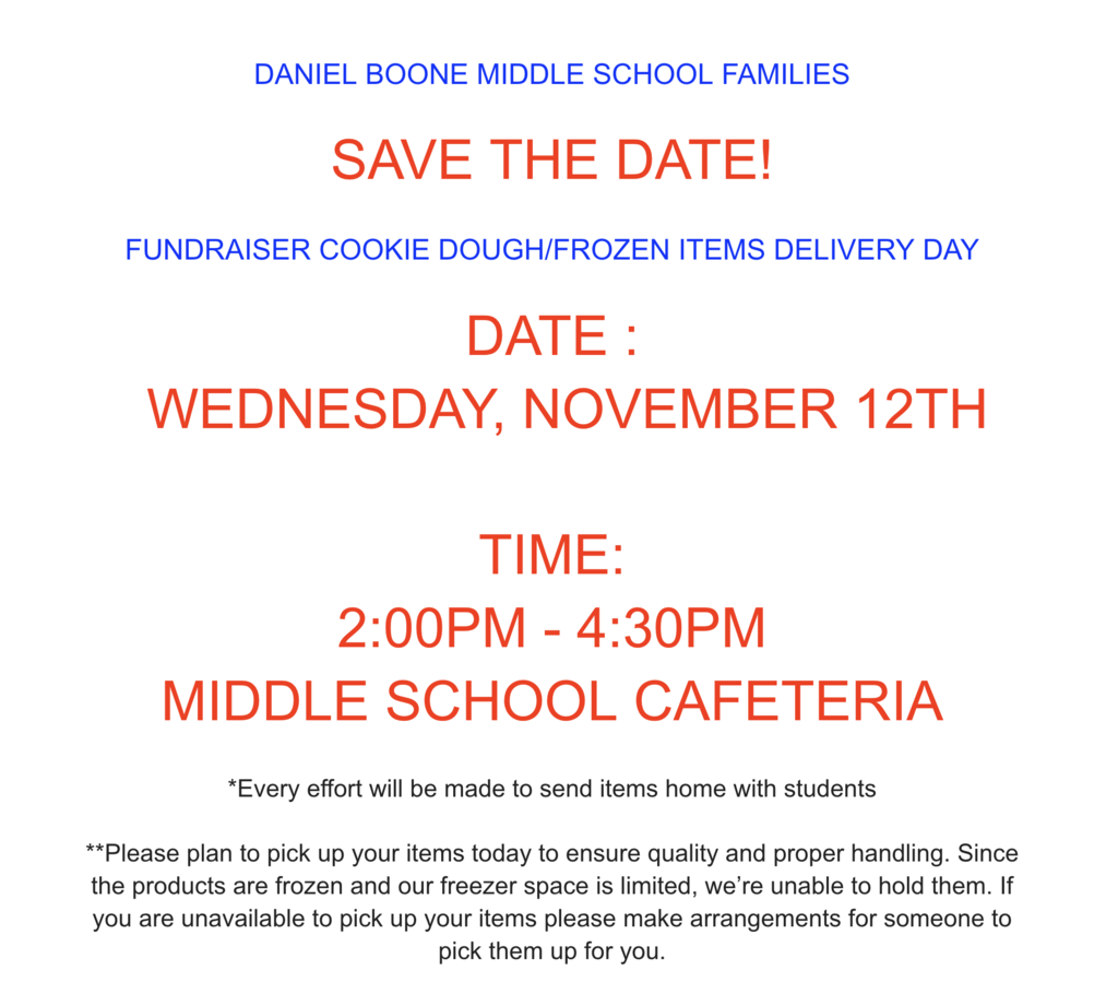 Daniel Boone Middle School Families Save the Date!  Fundraiser Cookie Dough/Frozen Items Deliver Day Date: Wednesday, November 12th Time 2:00 PM - 4:30 PM MIddle School Cafeteria *Every effort will be made to send items home with students **Please plan to pick up your items today to ensure quality and proper handling.  Since the products are frozen and our freezer space is limited, we're unable to hold them.  If you are unavailable to pick up your items please make arrangements for someone to pick them up for you.