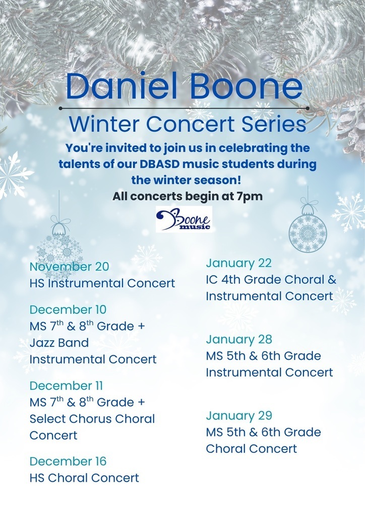 Daniel Boone Winter Concert Series You're invited to join us in celebrating the talents of our DBASD music students during the winter season! All concerts begin at 7pm. November 20 HS Instrumental Concert, December 16 HS Choral Concert, December 10 MS 7th & 8th Grade + Jazz Band Instrumental Concert, December 11 MS 7th & 8th Grade + Select Chorus Choral Concert, January 22 IC 4th Grade Choral & Instrumental Concert, January 28 MS 5th & 6th Grade Instrumental Concert, January 29 MS 5th & 6th Grade Choral Concert