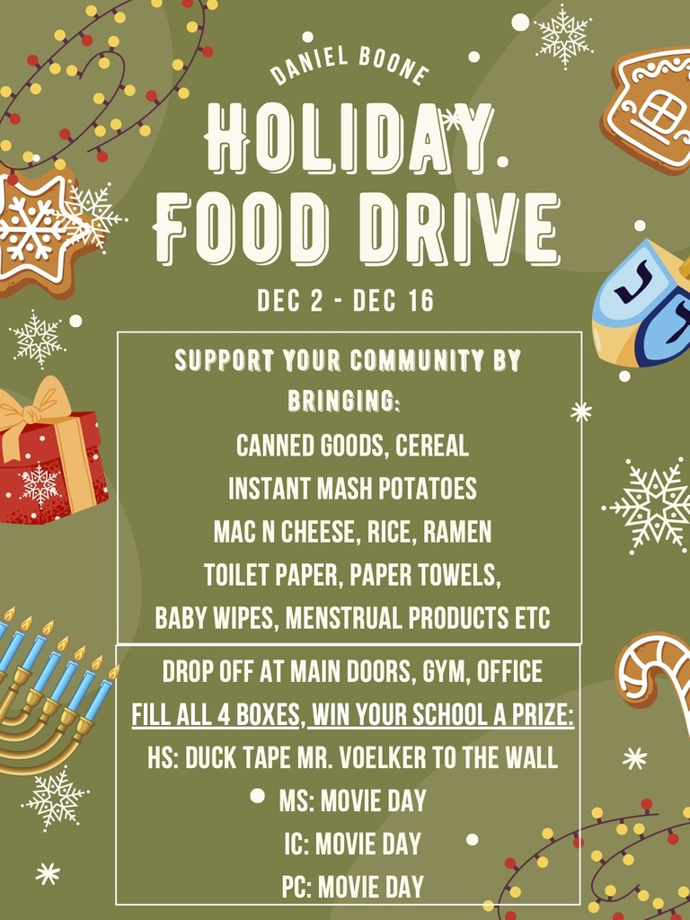 Daniel Boone Holiday Food Drive - December 2 - 16 Support your community by bringing: canned goods, cereal, instant mashed potatoes, mac n cheese, rice, ramen, toilet paper, paper towels, baby wipes, menstrual products, etc. Drop off at Main doors, gym, office.  Fill all 4 boxes, win your school a prize: HS: Duct Tape Mr. Voelker to the wall, MS, IC, PC: Movie Day 