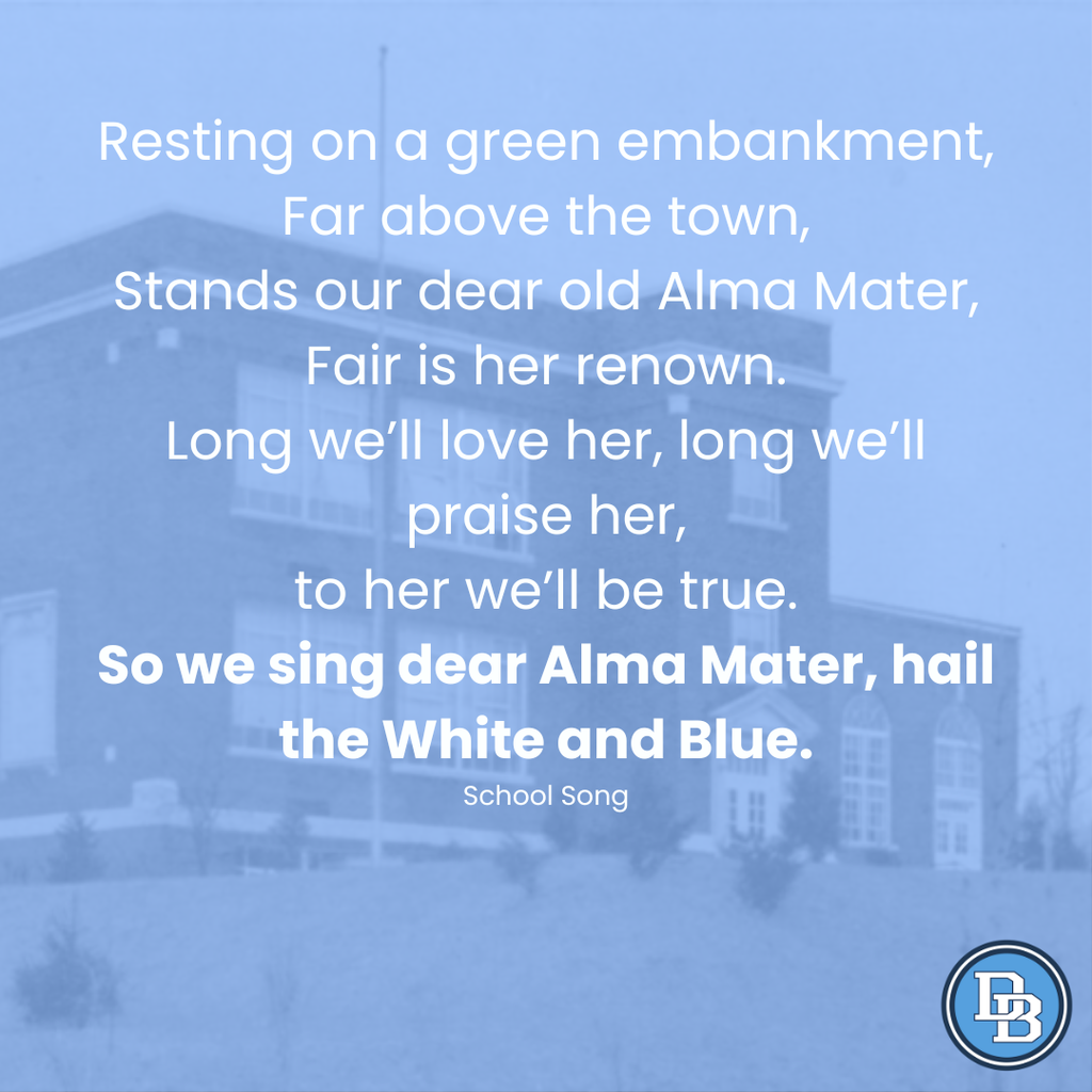 Resting on a green embankment, far above the town, stands our dear old Alma Mater, fair is her renown. Long we'll love her, long we'll praise her, to her we'll be true. So we sing dear Alma Mater, hail the White and Blue. School Song