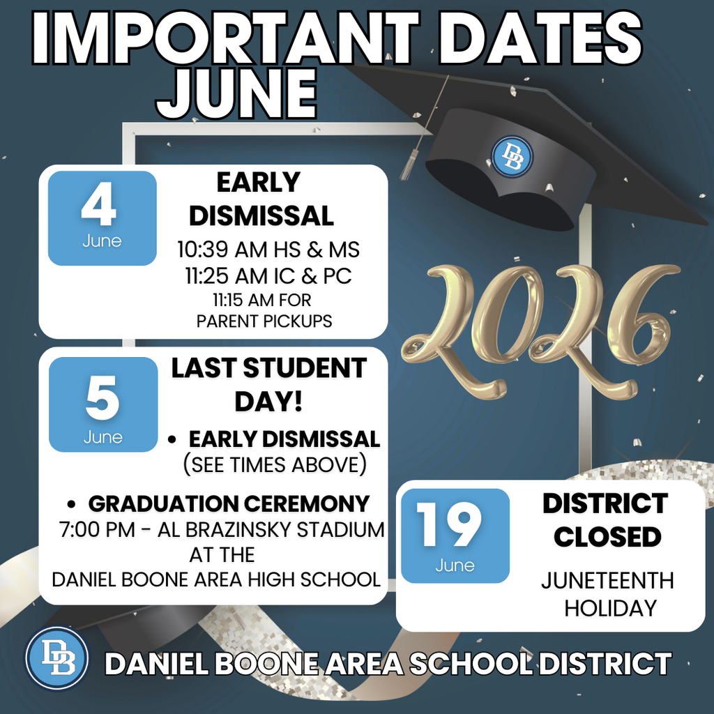 Important Dates June June 4 Early Dismissal 10:39 AM HS & MS, 11:25 AM IC & PC 11:15 AM for Parent Pickups June 5 Last Student Day! Early Dismissal (see times above) Graduation Ceremony 7:00 PM - Al Brazinsky Stadium at the Daniel Boone Area High School June 19 District Closed Juneteenth Holiday