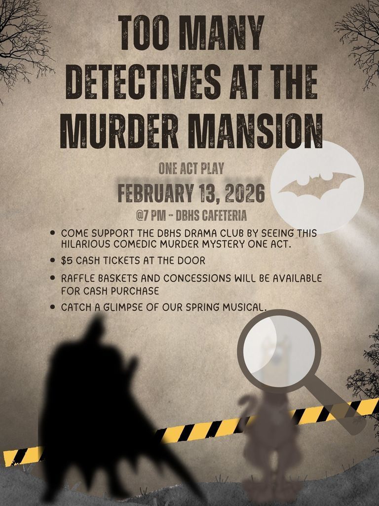 Too Many Detectives At The Murder Mansion One Act Play February 13, 2026 @ 7 PM - DBHS Cafeteria Come support the DBHS Drama Club by seeing this hilarious comedic murder mystery one act. $5 cash tickets at the door. Raffle baskets and concessions will be available for cash purchase. Catch a glimpse of our spring musical.