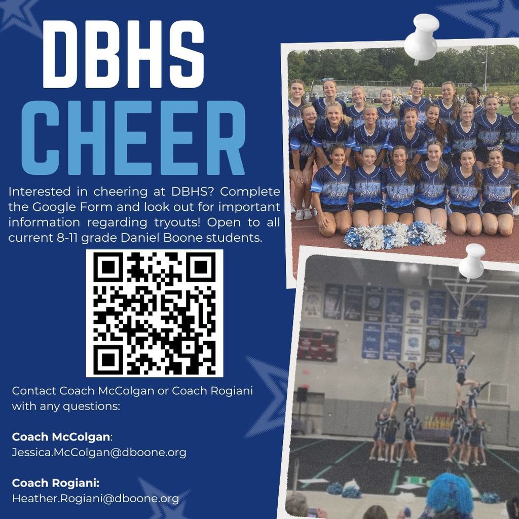 DBHS Cheer flyer Interested in Cheering at DBHS? Complete the Google Form and look out for important information regarding tryouts! Open to all current 8 - 11 grade Daniel Boone students. Contact Coach McColgan or Coach Rogiani with any questions: Coach McColgan Jessica.McColgan@dboone.org Coach Rogiani: Heather.Rogiani@dboone.org with two photos of current cheer team