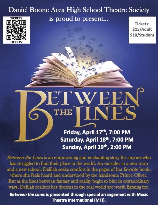 Poster with dark blue background showing an open book with letters flying off of it's pages. It reads Daniel Boone Area High School Theatre Society is proud to present Between the Lines Friday, April 17th 7:00 PM, Saturday, April 18th 7:00 PM, Sunday, April 19th, 2:00 PM Between the Lines is an empowering and enchanting story for anyone who has struggled to find their place in the world. An outsider in a new town and a new school, Delilah seeks comfort in the pages of her favorite book, where she feels heard and understood by the handsome Prince Oliver. But as the lines between fantasy and reality begin to blur in extraordinary ways, Delilah realizes her dreams in the real world are worth fighting for. Between the Lines is presented through special arrangement with Music Theatre International (MTI) Tickets $15 Adult $10 Student. Link to purchase: https://search.seatyourself.biz/webstore/accounts/dboone/buy-tix