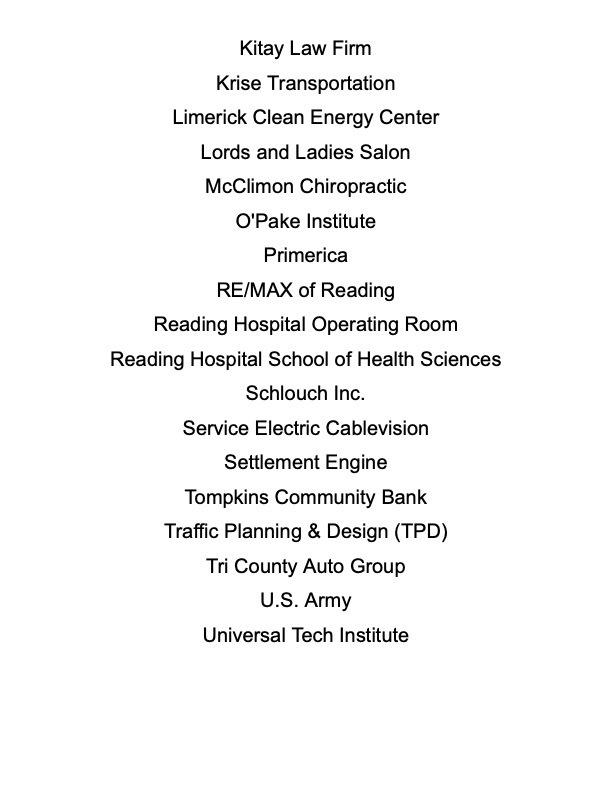 White background with text that reads: Kitay Law Firm, Krise Transportation, Limerick Clean Energy Center, Lords and Ladies Salon, McClimon Chiropractic, O'Pake Institute, Primerica, RE/MAX of Reading, Reading Hospital Operating Room, Reading Hospital School of Health Sciences, Schlouch Inc, Service Electric Cablevision, Settlement Engine, Tompkins Community Bank, Traffic Planning & Design (TPD), Tri County Auto Group, US Army, Universal Tech Institute