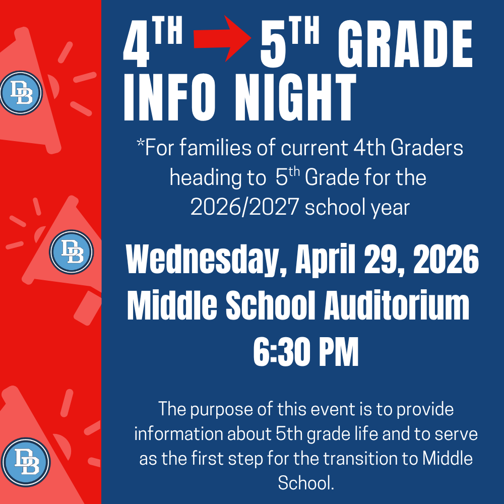 Flyer with left side red border with lighter red megaphones with the DB logo on them. Rest of flyer is blue and reads 4th to 5th Grade Info Night for families of current 4th Graders heading to 5th grade for the 2026/2027 school year. Wednesday, April 29. 2026 Middle School Auditorium 6:30 PM. The purpose of this event is to provide information about 5th grade life and to serve as the first step for the transition to Middle School.