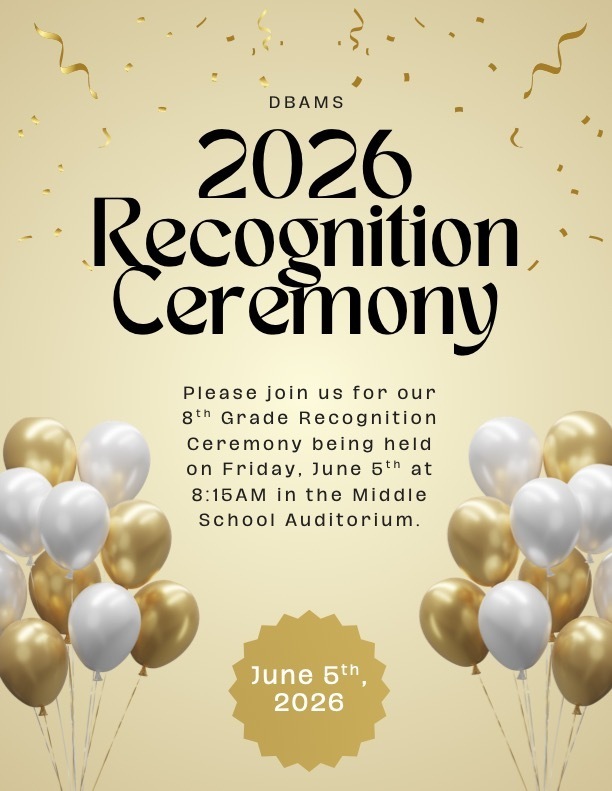 Gold background flyer with gold and white balloon bunches in each of the two bottom corners and gold confetti at the top of the flyer.  Reads: DBAMS 2026 Recognition Ceremony Please join us for our 8th Grade Recognition Ceremony being held on Friday, June 5th at 8:15 AM in the Middle School Auditorium.  