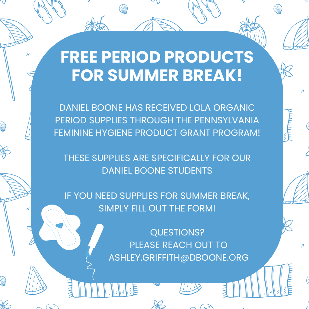 White and blue summer icon background (watermelon, beach towels, umbrellas, shells, sailboats with a blue square center space which reads: FREE PERIOD PRODUCTS FOR SUMMER BREAK! DANIEL BOONE HAS RECEIVED LOLA ORGANIC PERIOD SUPPLIES THROUGH THE PENNSYLVANIA FEMININE HYGIENE PRODUCT GRANT PROGRAM!  THESE SUPPLIES ARE SPECIFICALLY FOR OUR DANIEL BOONE STUDENTS  IF YOU NEED SUPPLIES FOR SUMMER BREAK, SIMPLY FILL OUT THE FORM! QUESTIONS? PLEASE REACH OUT TO ASHLEY.GRIFFITH@DBOONE.ORG