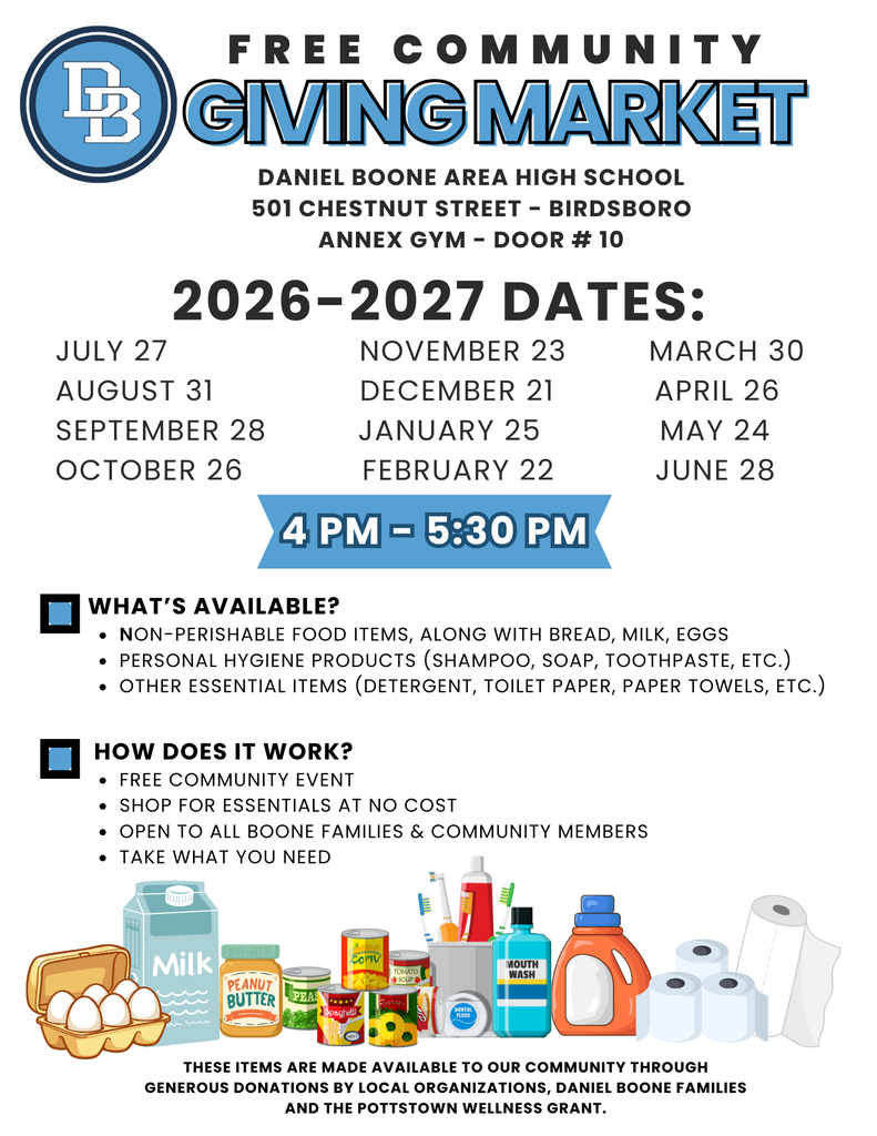 Flyer outlining dates for Giving Market with clip art pictures of available items such as milk, toilet paper, paper towels, laundry detergent, eggs, peanut butter, canned goods and toothbrushes/toothpaste.  Flyer reads: GIVING MARKET F R E E C O M M U N I T Y 2026-2027 DATES: July 27, August 31, September 28, October 26, November 23, December 21, January 25, February 22, March 30, April 26, May 24, June 28  4 PM - 5:30 PM 4 PM - 5:30 PM  DANIEL BOONE AREA HIGH SCHOOL 501 CHESTNUT STREET - BIRDSBORO ANNEX GYM - DOOR # 10 What's Available?  Non-perishable food items, along with bread, milk, eggs, Personal hygiene products, shampoo, soap, toothpaste, etc. Other essential items, detergent, toilet paper, paper towels, etc.How Does it Work? FREE COMMUNITY EVENT SHOP FOR ESSENTIALS AT NO COST OPEN TO ALL BOONE FAMILIES & COMMUNITY MEMBERS TAKE WHAT YOU NEED THESE ITEMS ARE MADE AVAILABLE TO OUR COMMUNITY THROUGH GENEROUS DONATIONS BY LOCAL ORGANIZATIONS, DANIEL BOONE FAMILIES AND THE POTTSTOWN WELLNESS GRANT.