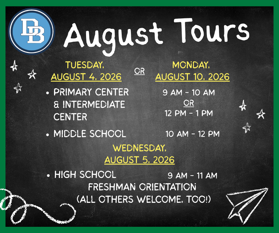 Chalkboard style graphic with wording written in chalk print:  DB August Tours  Tuesday, August 4, 2026 or Monday, August 10, 2026 Primary Center & Intermediate Centers 9 AM - 10 AM or 12 PM - 1 PM, Middle School 10 AM - 12 PM.  Wednesday, August 5, 2026 High School 9 AM - 11 AM Freshman Orientation (all others welcome, too!)