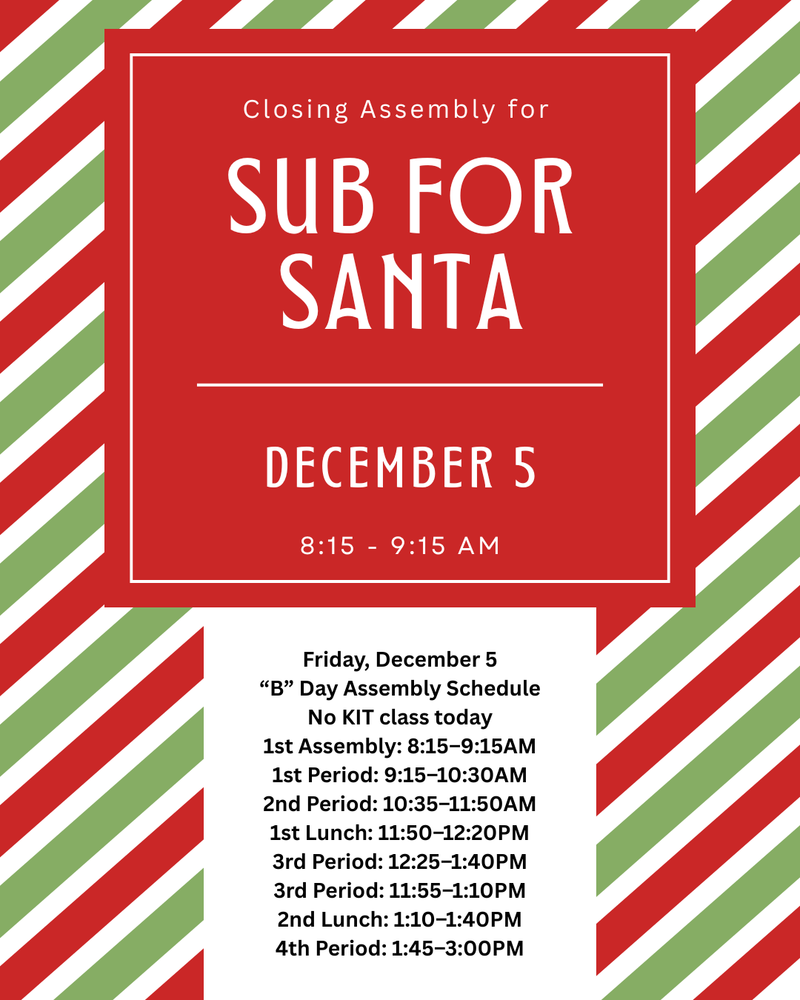 closing assembly for sub for santa december 5 8:15 - 9:15 am Friday, December 5 “B” Day Assembly Schedule No KIT class today 1st Assembly: 8:15–9:15AM 1st Period: 9:15–10:30AM 2nd Period: 10:35–11:50AM 1st Lunch: 11:50–12:20PM 3rd Period: 12:25–1:40PM 3rd Period: 11:55–1:10PM 2nd Lunch: 1:10–1:40PM 4th Period: 1:45–3:00PM