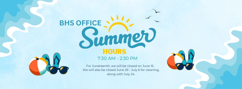 BHS Office Summer Hours, 7:30 AM-2:30 PM, For Juneteenth, we will be closed on June 15, We will also be closed June 29-July 6 for cleaning along with July 24.