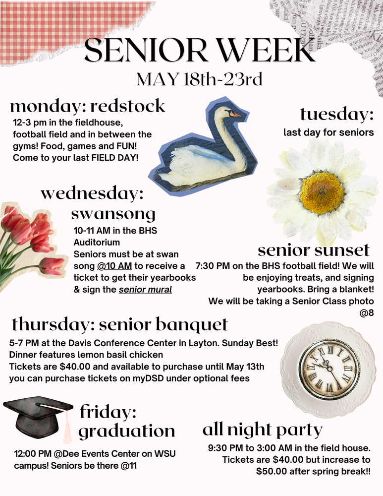 Senior Week, May  18th-23rd, Monday: Redstock, 12-3 pm in the fieldhouse, football field and in between the gyms! Food, games and FUN! Come to your last FIELD DAY! Tuesday: last day for seniors. Wednesday: Swansong, 10-11 AM in the BHS Auditorium, Seniors must be at swan song @ 10 AM to receive a ticket to get their yearbooks & sign the Senior Mural. Senior Sunset: 7:30 PM on the BHS football field! We will be enjoying treats, and signing yearbooks. Bring a blanket! We will be taking a Senior Class photo @ 8. Thursday: Senior Banquet, 5-7 PM at the Davis Conference Center in Layton. Sunday Best! Dinner fatures lemon Basil chicken. Tickets are $40.00 and available to purchase until May 13th you can purchase tickets on myDSD under optional fees. Friday: Graduation, 12:00 PM @ Dee Events Center on WSU campus! Seniors be there @11. All night Party, 9:30 PM to 3:00 AM in the field house. Tickets are $40.00 but increase to $50.00 after spring break!! 