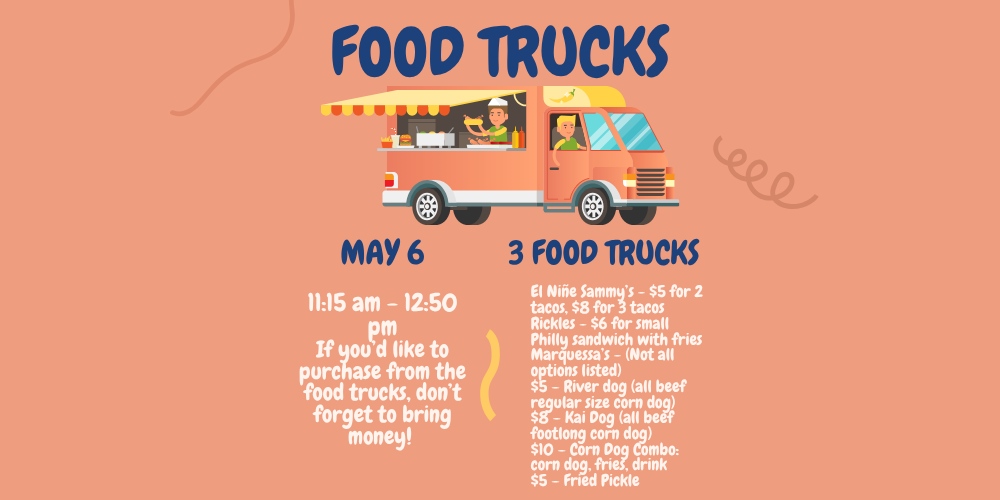 image of a food truck with a driver and a man holding a hot dog with condiments and fries and a drink. food trucks may 6 11:15 am - 12:50 pm if you'd like to purchase from the food trucks, don't forget to bring money! 3 food trucks El Niñe Sammy’s - $5 for 2 tacos, $8 for 3 tacos Rickles - $6 for small Philly sandwich with fries Marquessa’s - (Not all options listed) $5 – River dog (all beef regular size corn dog) $8 – Kai Dog (all beef footlong corn dog) $10 – Corn Dog Combo: corn dog, fries, drink $5 – Fried Pickle