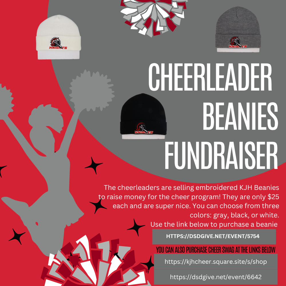 image of a silhouette cheerleader jumping holding pom poms with two colorful pom poms placed and 3 image of beanie one white with the KJH logo a knight holding a shield and pointing a sword with the word knights underneath and a gray and black beanie with the same logo cheerleader beanies fundraiser the cheerleaders are selling embroidered kjh beanies to raise money for the cheer program! they are only $25 each and are super nice. you can choose from three colors gray, black, or white. use the link below to purchase a beanie. https://;dsdgive.net/event/5754 you can also purchase cheer swag at the link below https://kjhcheer.square.site/s/shop https://dsdgive.net/event/6642