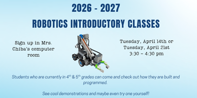 2026 - 2027 Robotics Introductory Classes, Sign up in Mrs. Chiba's computer room. Tuesday, April 14th or Tuesday, April 21st from 3:30 - 4:30 pm.  Students who are currently in 4th or 5th grades can come and check out how they are built and programmed. See cool demonstrations and maybe even try one yourself!